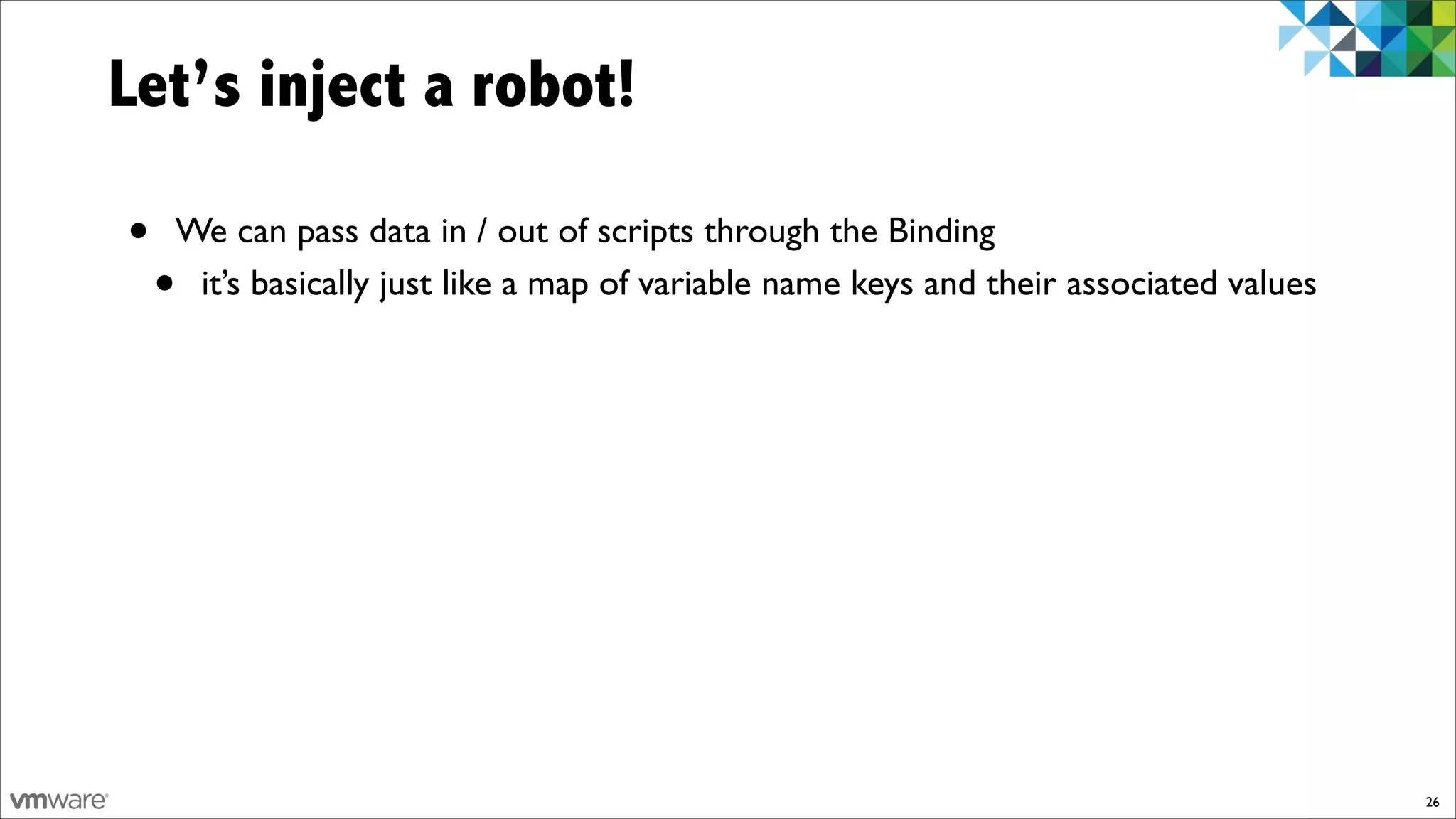 Let’s inject a robot!

•   We can pass data in / out of scripts through the Binding
    •it’s basically just like a map of variable name keys and their associated values




                                                                                        26
 