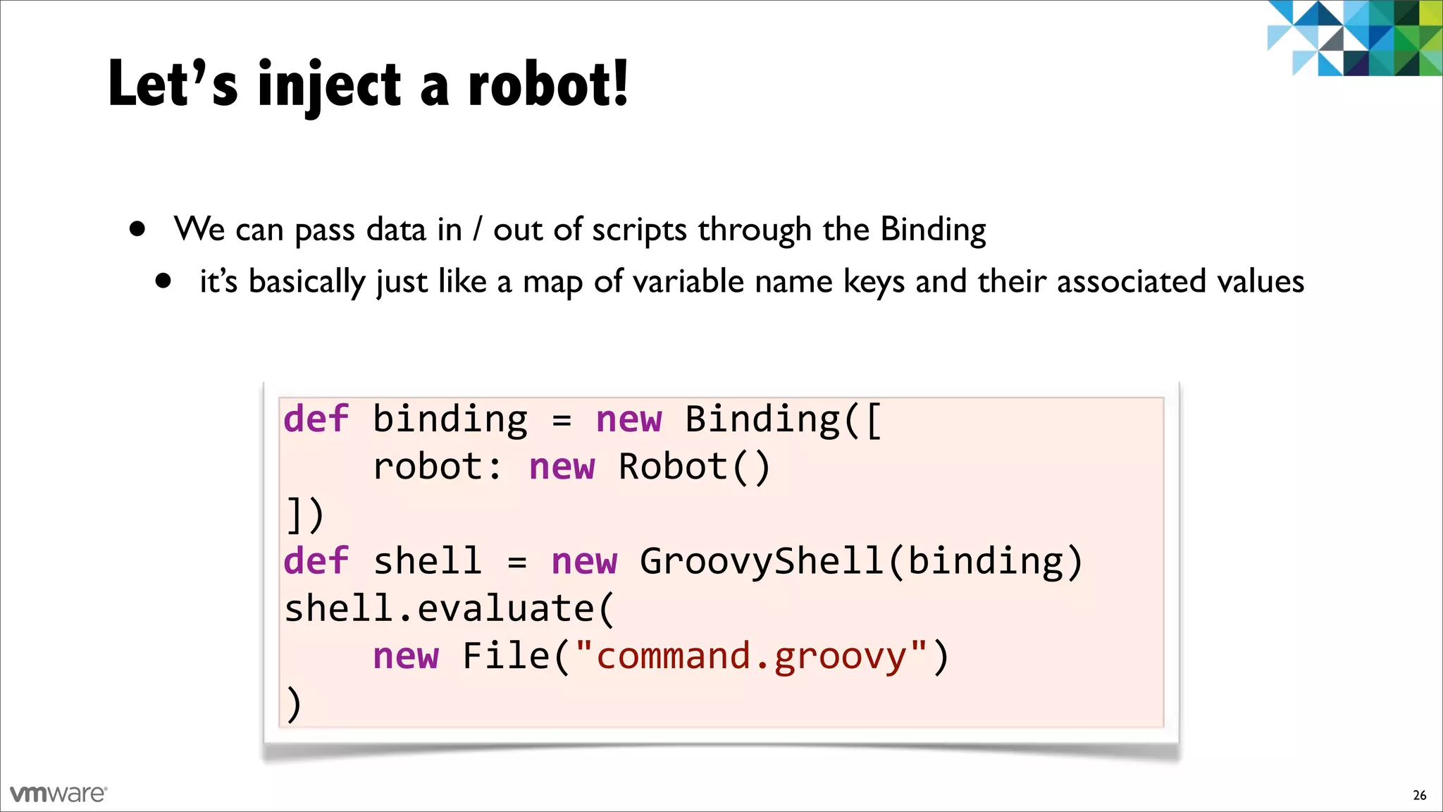 Let’s inject a robot!

•   We can pass data in / out of scripts through the Binding
    •it’s basically just like a map of variable name keys and their associated values


           def)binding!=)new!Binding([
           !!!!robot:!new!Robot()
           ])
           def)shell!=)new!GroovyShell(binding)
           shell.evaluate(
           !!!!new!File("command.groovy")
           )

                                                                                        26
 