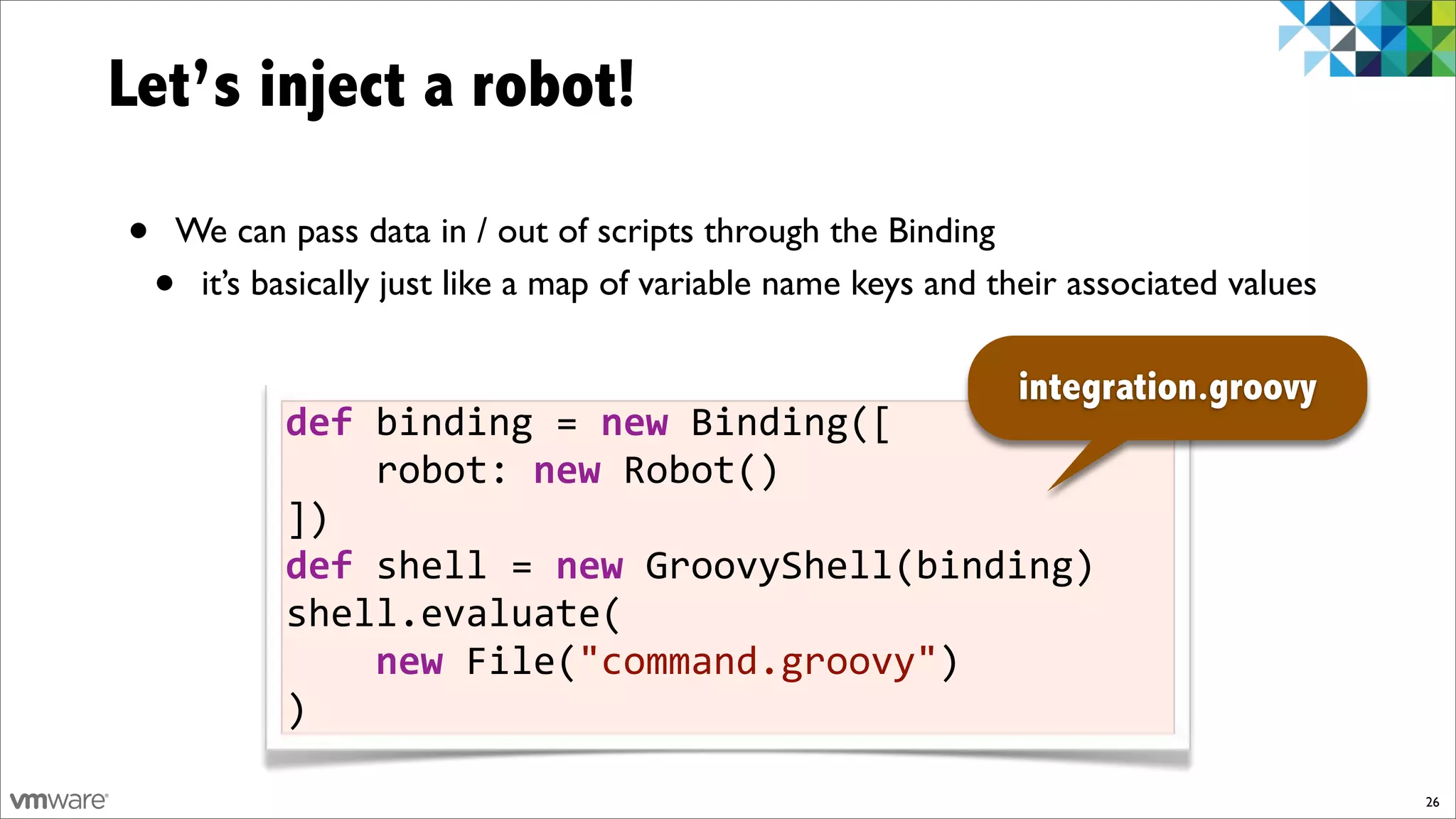 Let’s inject a robot!

•   We can pass data in / out of scripts through the Binding
    •it’s basically just like a map of variable name keys and their associated values

                                                               integration.groovy
           def)binding!=)new!Binding([
           !!!!robot:!new!Robot()
           ])
           def)shell!=)new!GroovyShell(binding)
           shell.evaluate(
           !!!!new!File("command.groovy")
           )

                                                                                        26
 