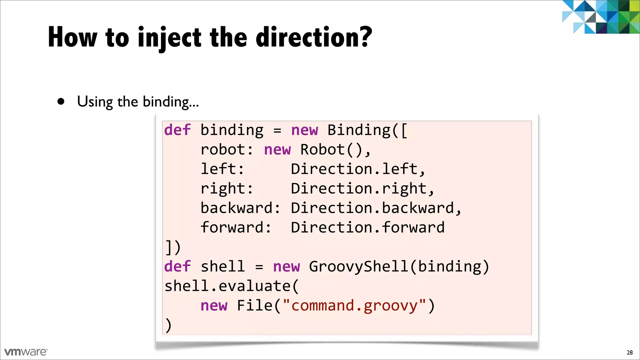 How to inject the direction?

•   Using the binding...
                  def)binding!=)new!Binding([
                  !!!!robot:!new!Robot(),
                  !!!!left:!!!!!Direction.left,
                  !!!!right:!!!!Direction.right,
                  !!!!backward:!Direction.backward,
                  !!!!forward:!!Direction.forward
                  ])
                  def)shell!=)new!GroovyShell(binding)
                  shell.evaluate(
                  !!!!new!File("command.groovy")
                  )
                                                         28
 