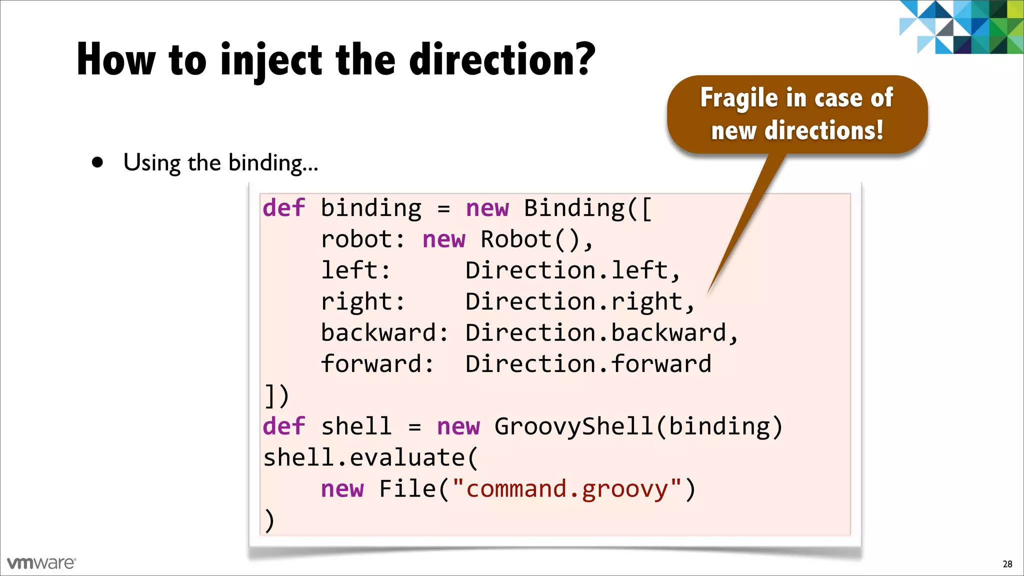 How to inject the direction?
                                                Fragile in case of
                                                 new directions!
•   Using the binding...
                  def)binding!=)new!Binding([
                  !!!!robot:!new!Robot(),
                  !!!!left:!!!!!Direction.left,
                  !!!!right:!!!!Direction.right,
                  !!!!backward:!Direction.backward,
                  !!!!forward:!!Direction.forward
                  ])
                  def)shell!=)new!GroovyShell(binding)
                  shell.evaluate(
                  !!!!new!File("command.groovy")
                  )
                                                                     28
 