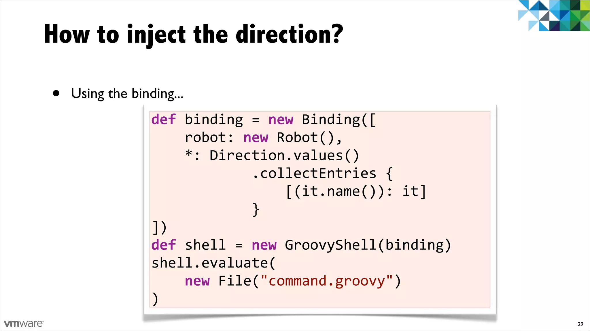 How to inject the direction?

•   Using the binding...
                  def)binding!=)new!Binding([
                  !!!!robot:!new!Robot(),
                  !!!!*:!Direction.values()
                  !!!!!!!!!!!!.collectEntries!{
                  !!!!!!!!!!!!!!!![(it.name()):!it]
                  !!!!!!!!!!!!}
                  ])
                  def)shell!=)new!GroovyShell(binding)
                  shell.evaluate(
                  !!!!new!File("command.groovy")
                  )
                                                         29
 