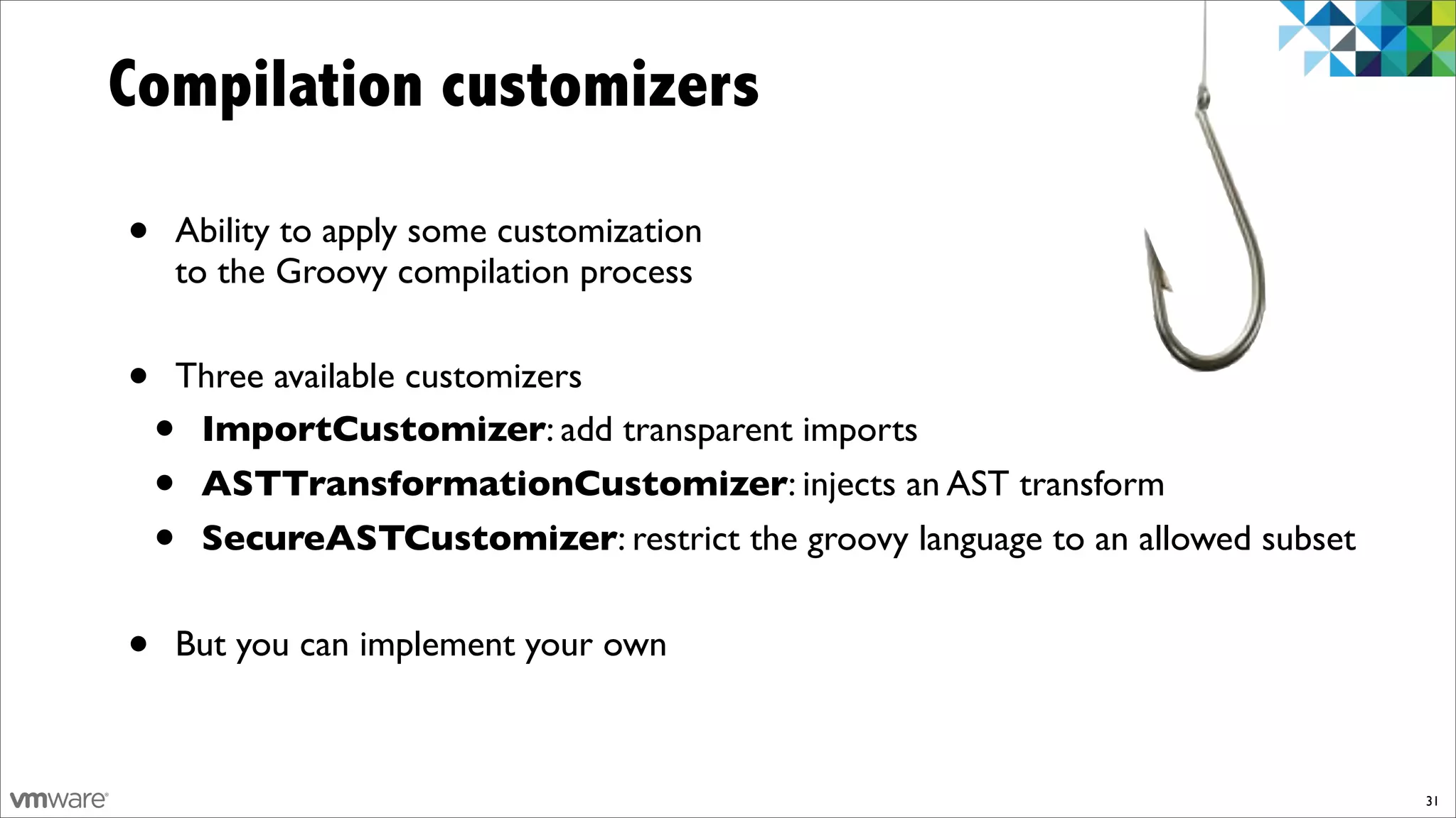 Compilation customizers

•   Ability to apply some customization
    to the Groovy compilation process


•   Three available customizers
    •ImportCustomizer: add transparent imports
    •ASTTransformationCustomizer: injects an AST transform
    •SecureASTCustomizer: restrict the groovy language to an allowed subset


•   But you can implement your own



                                                                              31
 