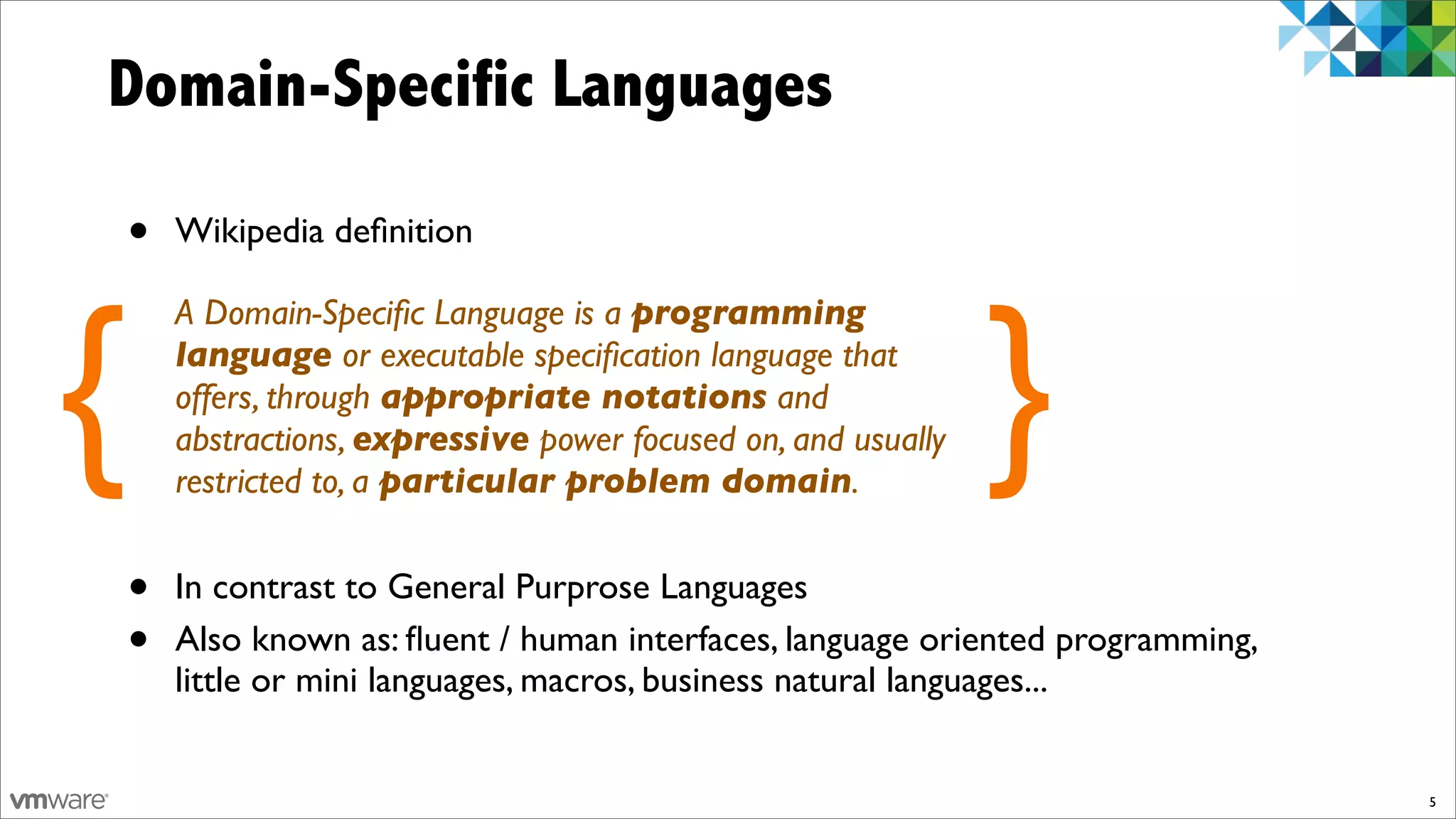 Domain-Specific Languages

    •   Wikipedia deﬁnition




{                                                                }
        A Domain-Speciﬁc Language is a programming
        language or executable speciﬁcation language that
        offers, through appropriate notations and
        abstractions, expressive power focused on, and usually
        restricted to, a particular problem domain.


    •   In contrast to General Purprose Languages
    •   Also known as: ﬂuent / human interfaces, language oriented programming,
        little or mini languages, macros, business natural languages...


                                                                                  5
 