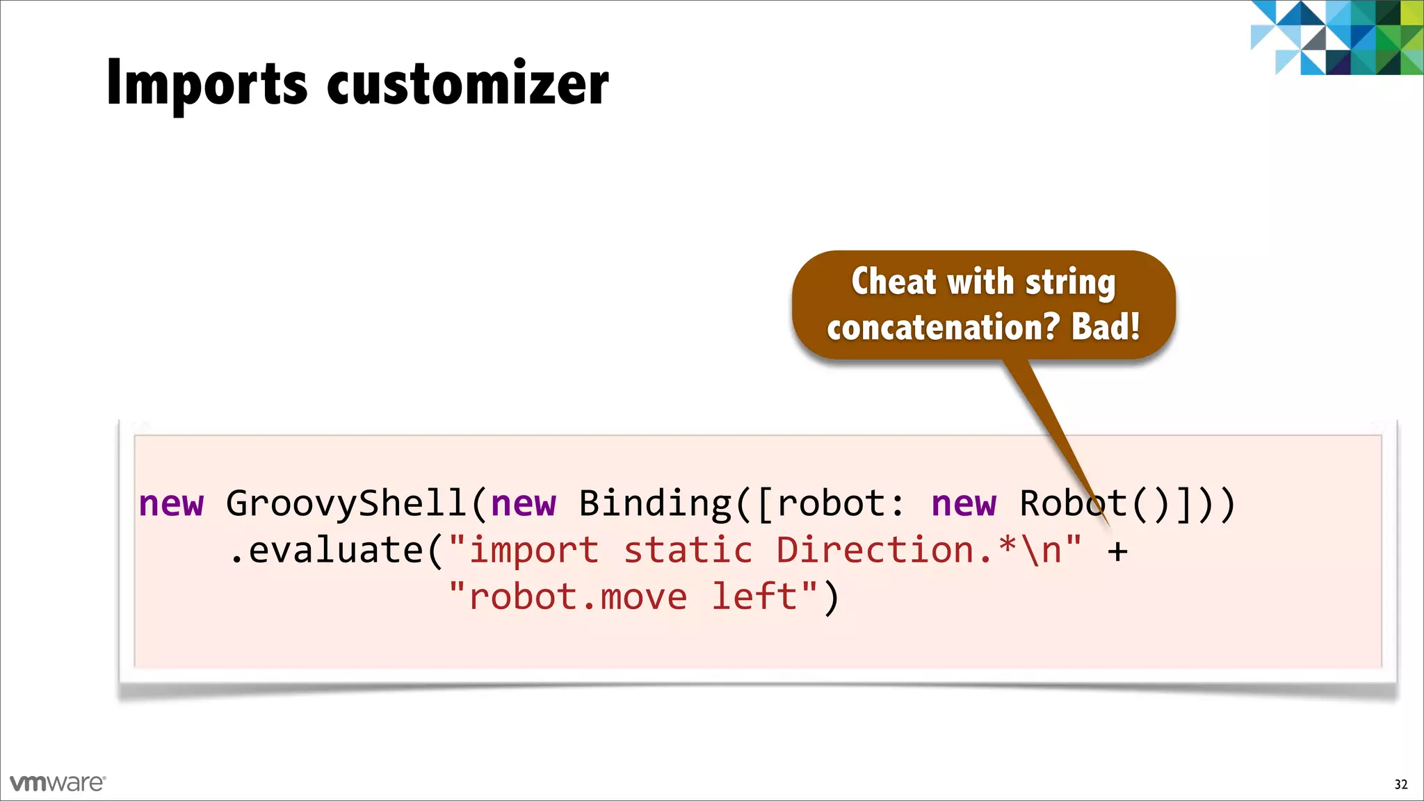 Imports customizer

                                  Cheat with string
                                concatenation? Bad!



 new!GroovyShell(new!Binding([robot:!new)Robot()]))
 !!!!.evaluate("import!static!Direction.*n"!+
 !!!!!!!!!!!!!!"robot.move!left")



                                                      32
 