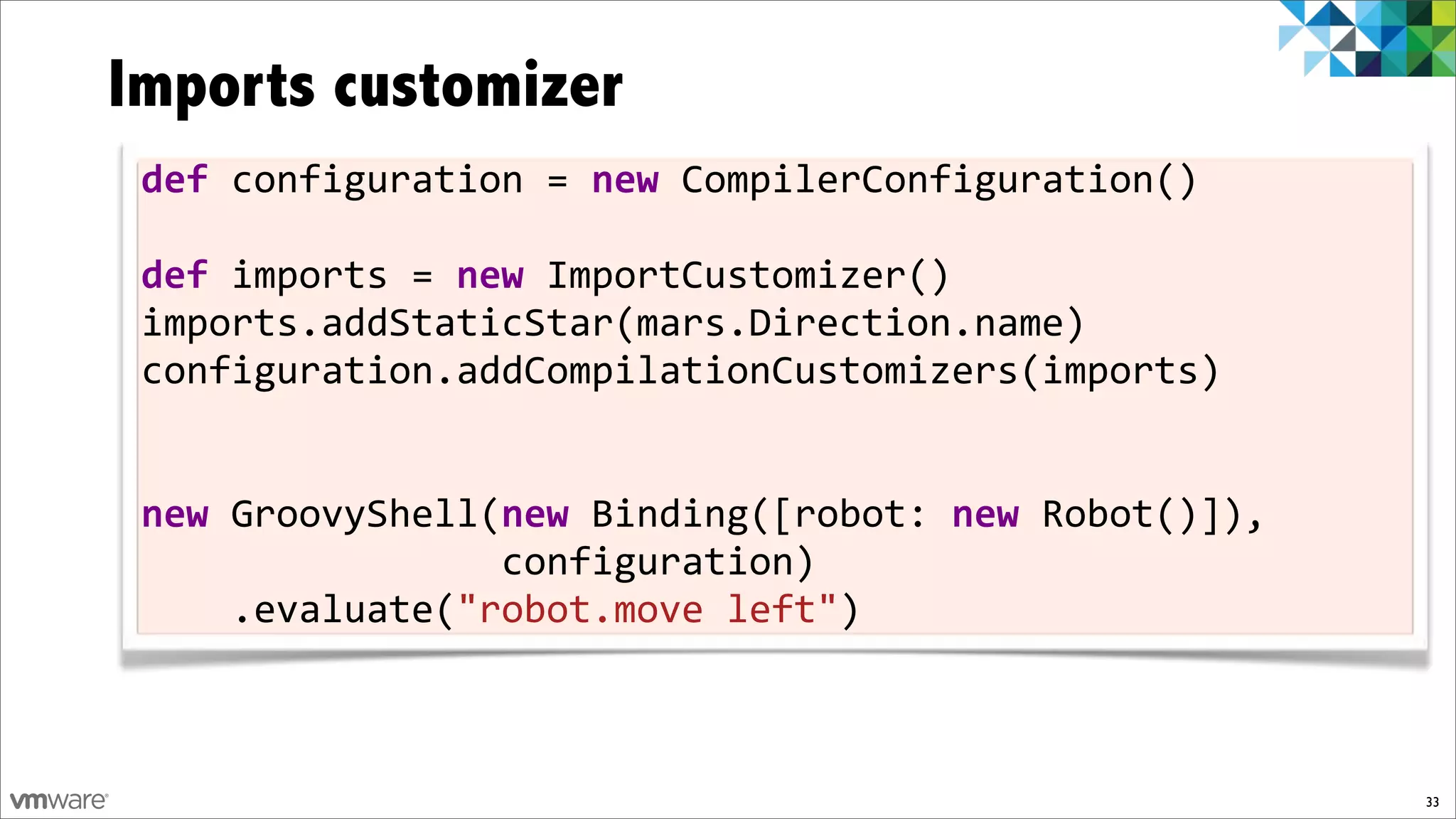 Imports customizer
 def!configuration!=!new!CompilerConfiguration()
 !
 def!imports!=!new!ImportCustomizer()
 imports.addStaticStar(mars.Direction.name)
 configuration.addCompilationCustomizers(imports)!
 !

 new!GroovyShell(new!Binding([robot:!new)Robot()]),!!!!!!!
                                                         !
 !!!!!!!!!!!!!!!!configuration)
 !!!!.evaluate("robot.move!left")!!!!!!



                                                         33
 