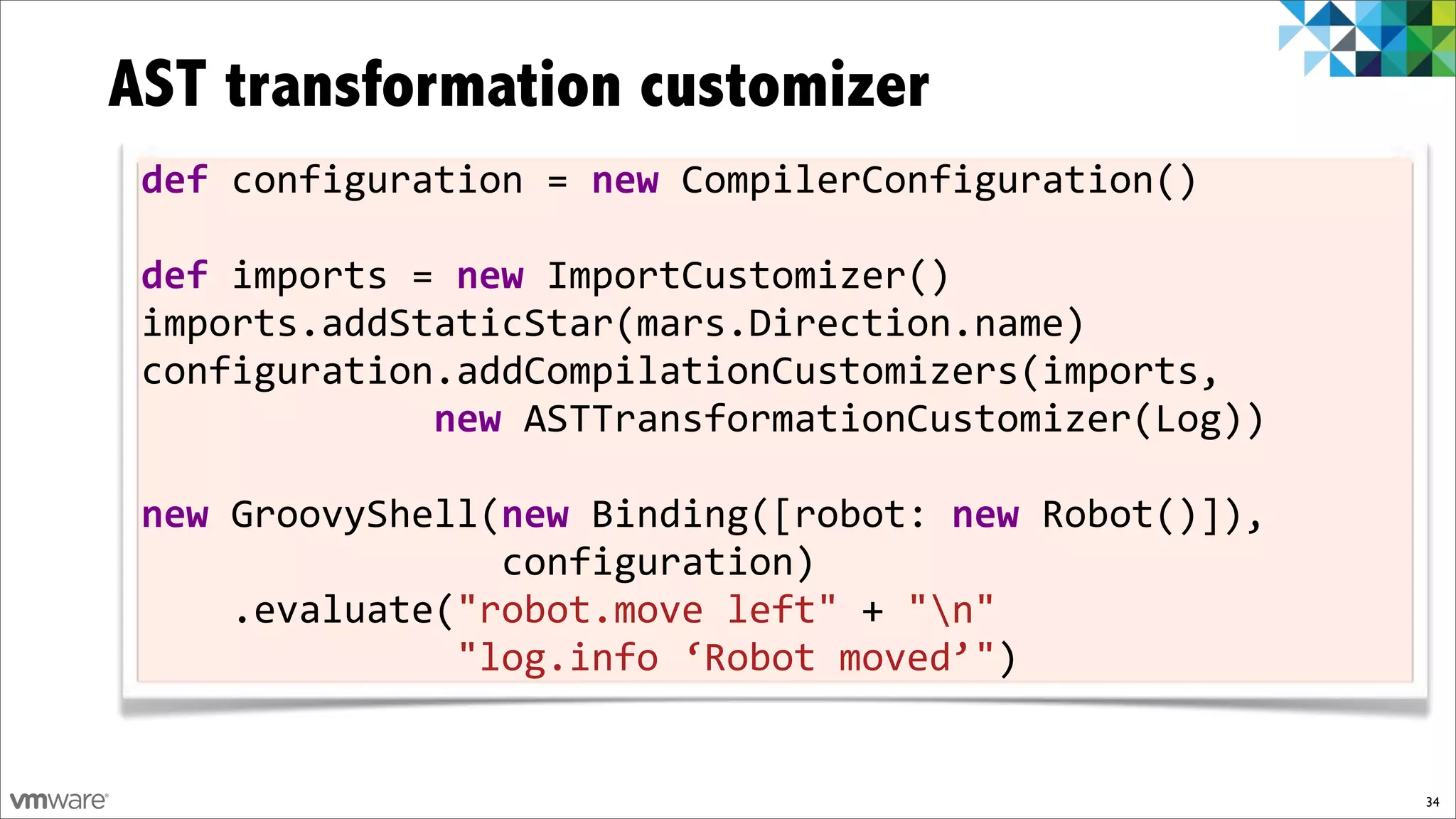AST transformation customizer
 def!configuration!=!new!CompilerConfiguration()
 !
 def!imports!=!new!ImportCustomizer()
 imports.addStaticStar(mars.Direction.name)
 configuration.addCompilationCustomizers(imports,
 !!!!!!!!!!!!!new!ASTTransformationCustomizer(Log))
 !
 new!GroovyShell(new!Binding([robot:!new)Robot()]),!!!!!!!
                                                         !
 !!!!!!!!!!!!!!!!configuration)
 !!!!.evaluate("robot.move!left"!+!"n"
 !!!!!!!!!!!!!!"log.info!‘Robot!moved’")!!!!!!!!!!!


                                                         34
 