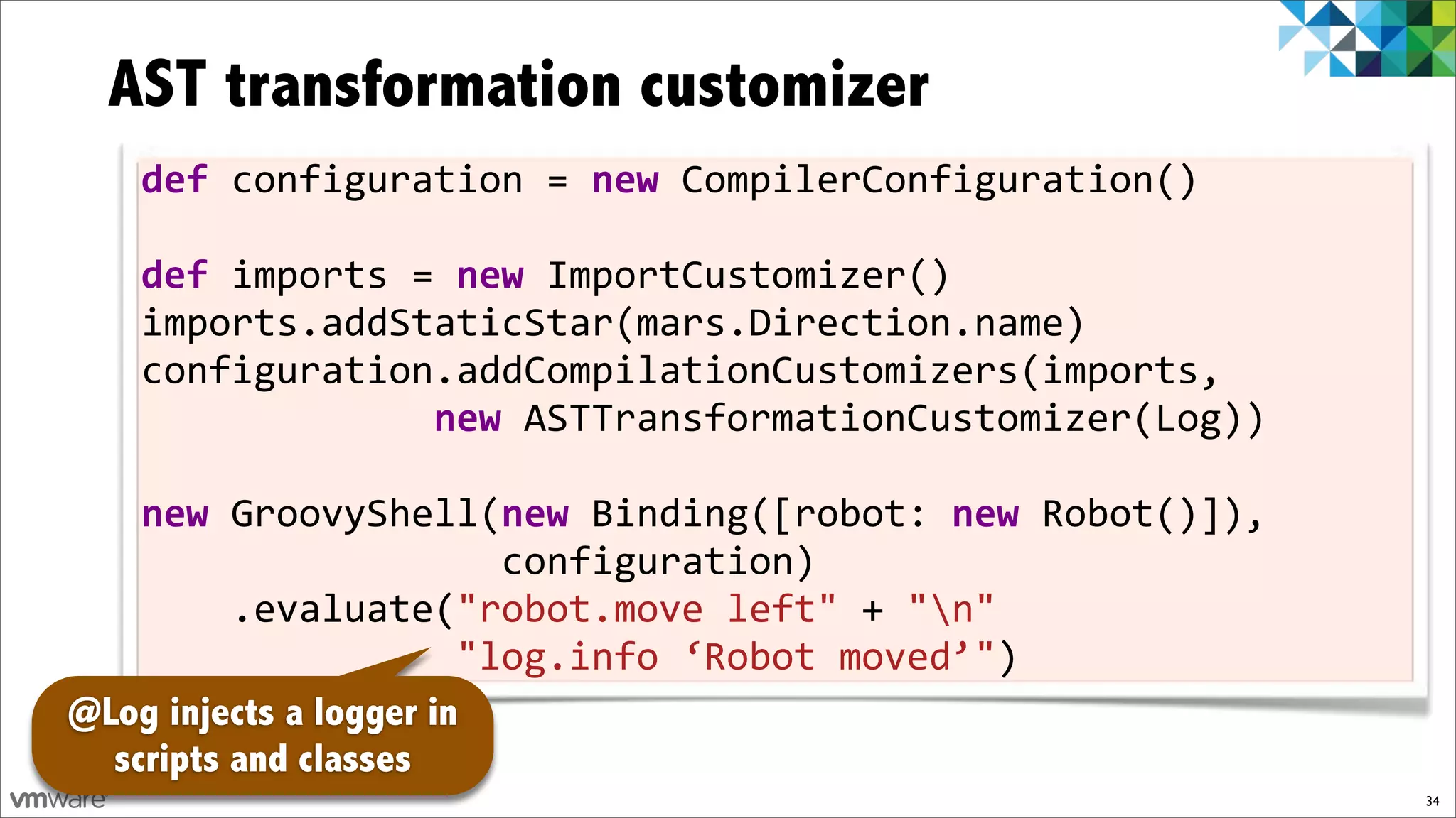 AST transformation customizer
    def!configuration!=!new!CompilerConfiguration()
    !
    def!imports!=!new!ImportCustomizer()
    imports.addStaticStar(mars.Direction.name)
    configuration.addCompilationCustomizers(imports,
    !!!!!!!!!!!!!new!ASTTransformationCustomizer(Log))
    !
    new!GroovyShell(new!Binding([robot:!new)Robot()]),!!!!!!!
                                                            !
    !!!!!!!!!!!!!!!!configuration)
    !!!!.evaluate("robot.move!left"!+!"n"
    !!!!!!!!!!!!!!"log.info!‘Robot!moved’")!!!!!!!!!!!
@Log injects a logger in
  scripts and classes
                                                            34
 