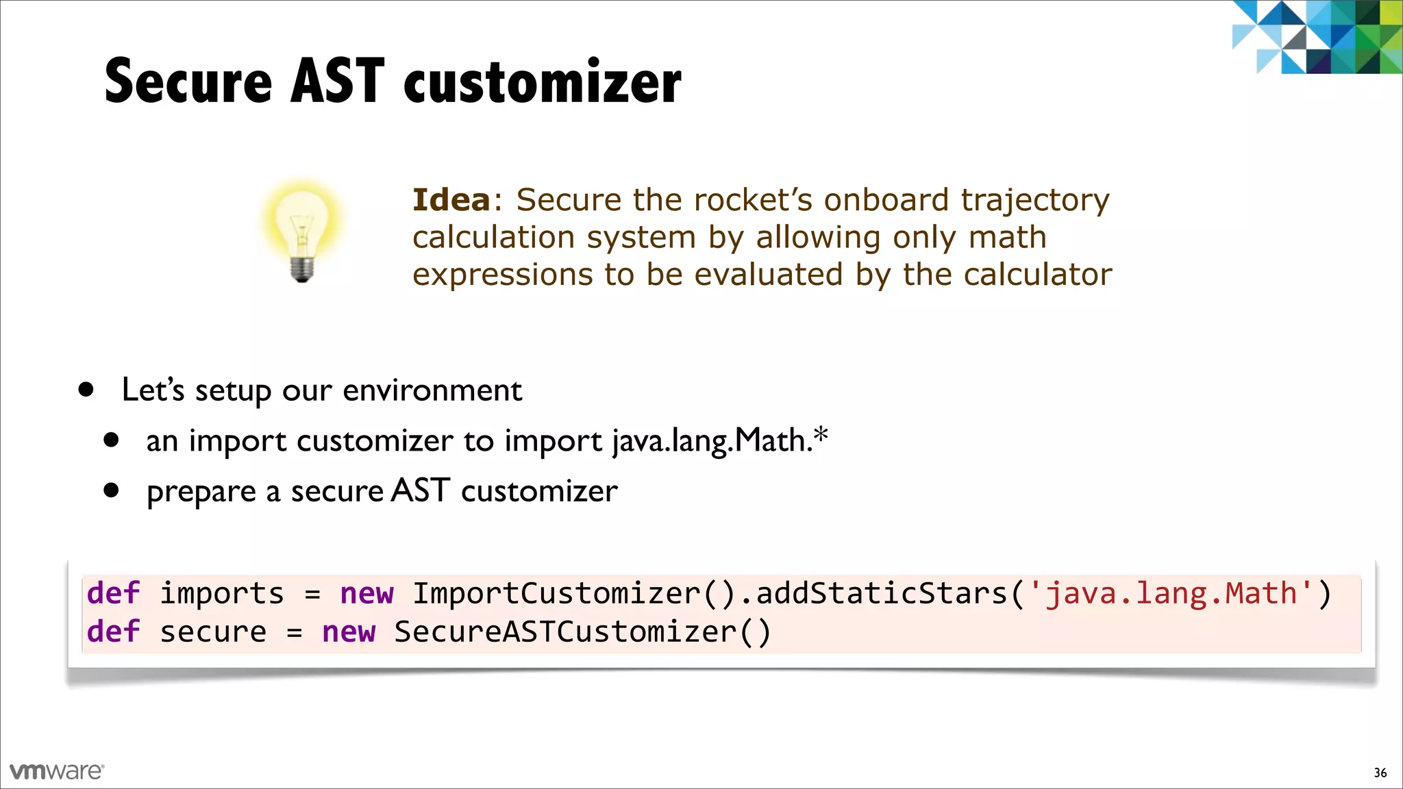 Secure AST customizer
                       Idea: Secure the rocket’s onboard trajectory
                       calculation system by allowing only math
                       expressions to be evaluated by the calculator



•   Let’s setup our environment
    •an import customizer to import java.lang.Math.*
    •prepare a secure AST customizer

def%imports%=%new%ImportCustomizer().addStaticStars('java.lang.Math')
def%secure%=%new%SecureASTCustomizer()



                                                                        36
 