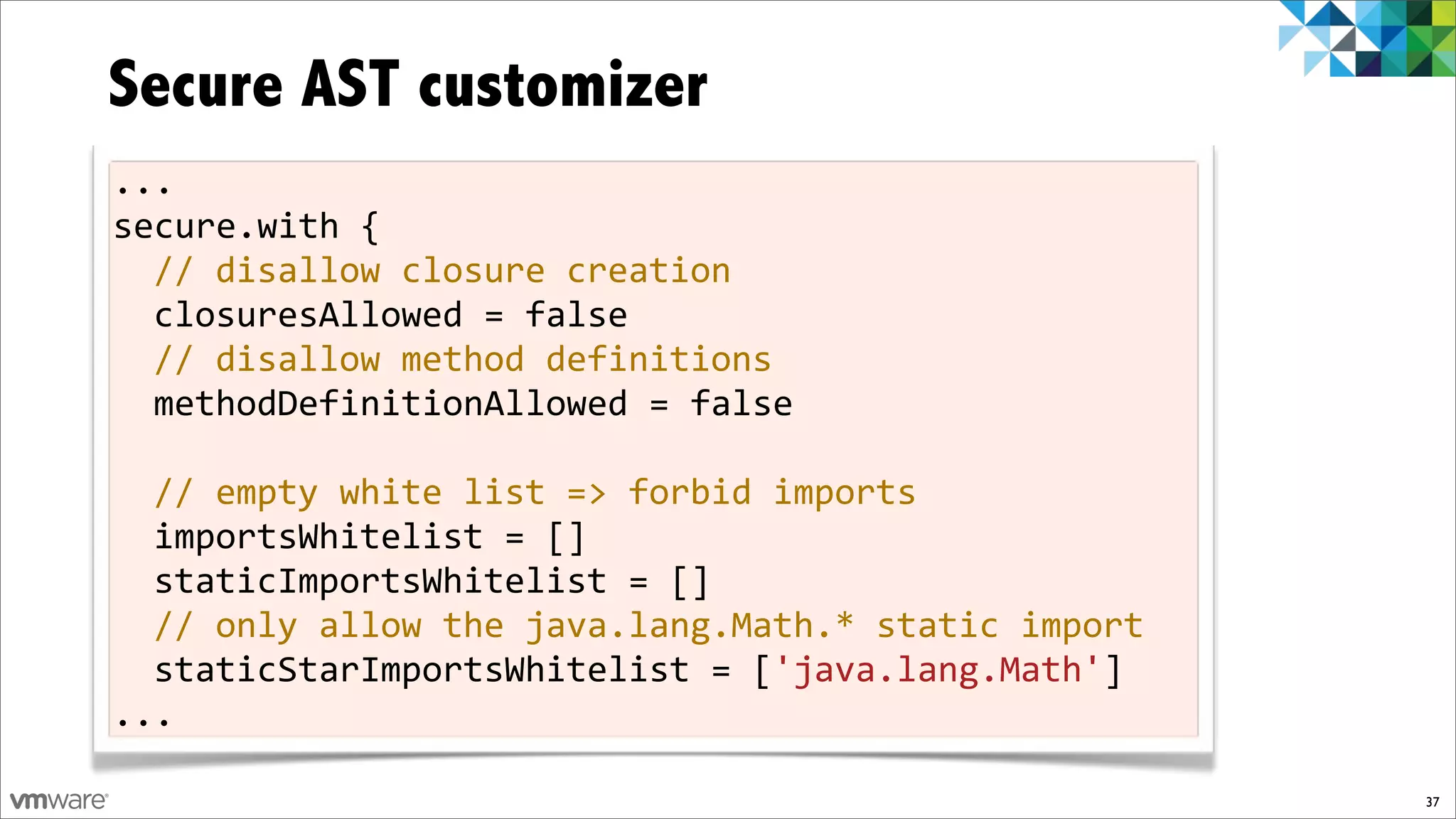 Secure AST customizer
...
secure.with!{
  //!disallow!closure!creation
  closuresAllowed!=!false!
  //!disallow!method!definitions
  methodDefinitionAllowed!=!false!
!
  //!empty!white!list!=>!forbid!imports
  importsWhitelist!=![]!
  staticImportsWhitelist!=![]
  //!only!allow!the!java.lang.Math.*!static!import
  staticStarImportsWhitelist!=!['java.lang.Math']
...

                                                     37
 