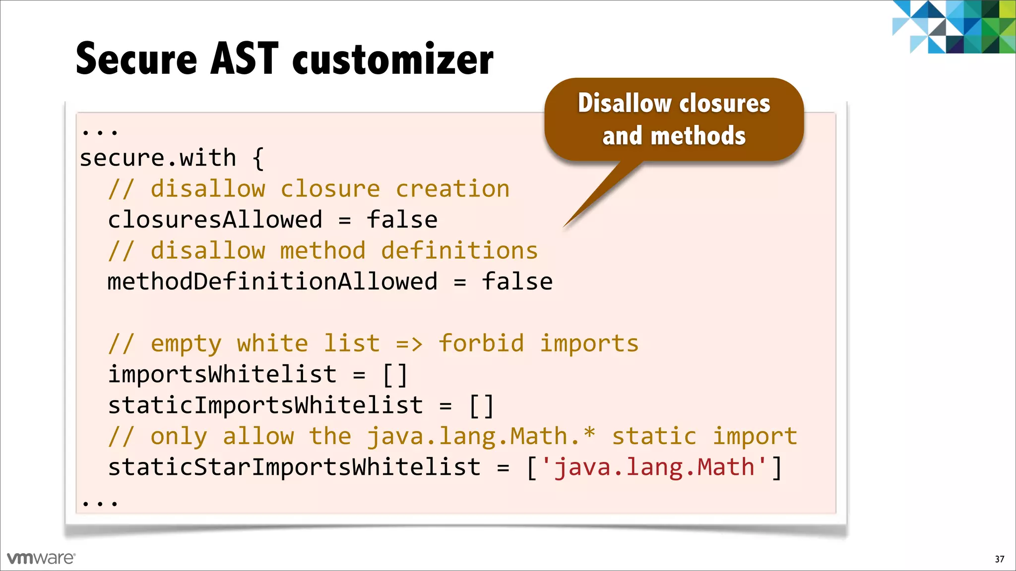 Secure AST customizer
                                  Disallow closures
...                                 and methods
secure.with!{
  //!disallow!closure!creation
  closuresAllowed!=!false!
  //!disallow!method!definitions
  methodDefinitionAllowed!=!false!
!
  //!empty!white!list!=>!forbid!imports
  importsWhitelist!=![]!
  staticImportsWhitelist!=![]
  //!only!allow!the!java.lang.Math.*!static!import
  staticStarImportsWhitelist!=!['java.lang.Math']
...

                                                      37
 