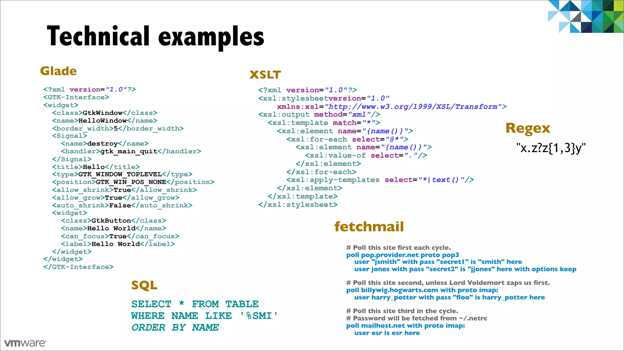 Technical examples
Glade                                     XSLT
<?xml version="1.0"?>                      <?xml version="1.0"?>
<GTK-Interface>                            <xsl:stylesheetversion="1.0"
<widget>                                       xmlns:xsl="http://www.w3.org/1999/XSL/Transform">
  <class>GtkWindow</class>                 <xsl:output method="xml"/>
  <name>HelloWindow</name>                   <xsl:template match="*">
  <border_width>5</border_width>
  <Signal>
                                               <xsl:element name="{name()}">                               Regex
                                                 <xsl:for-each select="@*">
    <name>destroy</name>
    <handler>gtk_main_quit</handler>
                                                   <xsl:element name="{name()}">
                                                     <xsl:value-of select="."/>
                                                                                                               "x.z?z{1,3}y"
  </Signal>
  <title>Hello</title>                             </xsl:element>
  <type>GTK_WINDOW_TOPLEVEL</type>               </xsl:for-each>
  <position>GTK_WIN_POS_NONE</position>          <xsl:apply-templates select="*|text()"/>
  <allow_shrink>True</allow_shrink>            </xsl:element>
  <allow_grow>True</allow_grow>              </xsl:template>
  <auto_shrink>False</auto_shrink>         </xsl:stylesheet>
  <widget>
    <class>GtkButton</class>
    <name>Hello World</name>
    <can_focus>True</can_focus>
                                                           fetchmail
    <label>Hello World</label>
                                                             # Poll this site ﬁrst each cycle.
  </widget>                                                  poll pop.provider.net proto pop3
</widget>                                                      user "jsmith" with pass "secret1" is "smith" here
</GTK-Interface>                                               user jones with pass "secret2" is "jjones" here with options keep

                   SQL                                       # Poll this site second, unless Lord Voldemort zaps us ﬁrst.
                                                             poll billywig.hogwarts.com with proto imap:
                                                               user harry_potter with pass "ﬂoo" is harry_potter here
                   SELECT * FROM TABLE
                                                             # Poll this site third in the cycle.
                   WHERE NAME LIKE '%SMI'                    # Password will be fetched from ~/.netrc
                   ORDER BY NAME                             poll mailhost.net with proto imap:
                                                               user esr is esr here
 