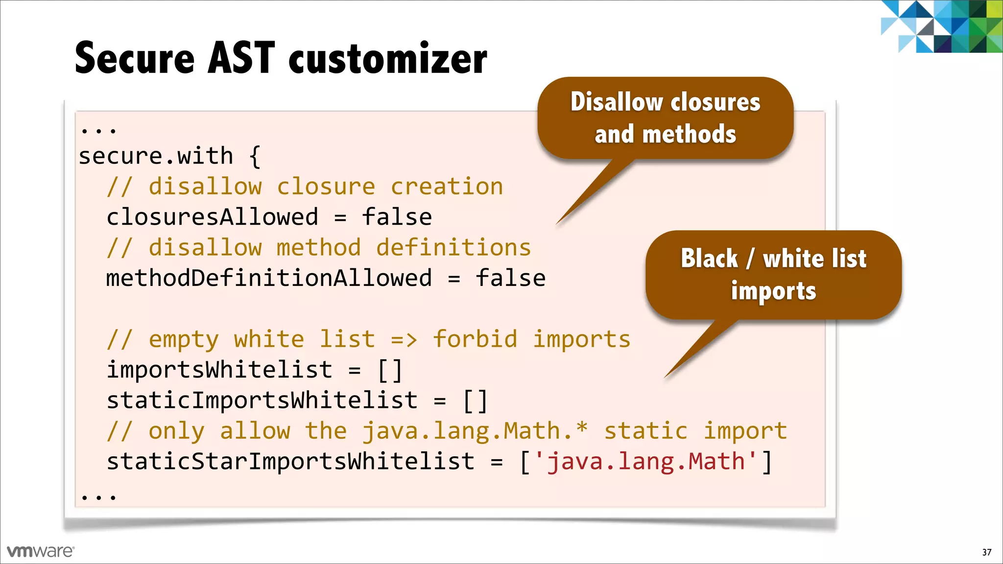 Secure AST customizer
                                     Disallow closures
...                                    and methods
secure.with!{
  //!disallow!closure!creation
  closuresAllowed!=!false!
  //!disallow!method!definitions          Black / white list
  methodDefinitionAllowed!=!false!
                                              imports
!
  //!empty!white!list!=>!forbid!imports
  importsWhitelist!=![]!
  staticImportsWhitelist!=![]
  //!only!allow!the!java.lang.Math.*!static!import
  staticStarImportsWhitelist!=!['java.lang.Math']
...

                                                               37
 