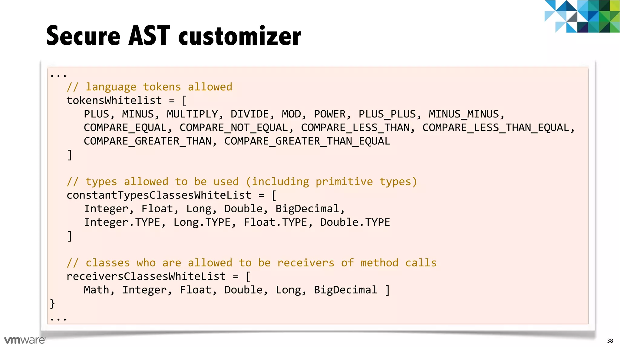 Secure AST customizer
...
   //%language%tokens%allowed
   tokensWhitelist%=%[
      PLUS,%MINUS,%MULTIPLY,%DIVIDE,%MOD,%POWER,%PLUS_PLUS,%MINUS_MINUS,%
      COMPARE_EQUAL,%COMPARE_NOT_EQUAL,%COMPARE_LESS_THAN,%COMPARE_LESS_THAN_EQUAL,%
      COMPARE_GREATER_THAN,%COMPARE_GREATER_THAN_EQUAL
   ]
%
   //%types%allowed%to%be%used%(including%primitive%types)
   constantTypesClassesWhiteList%=%[
      Integer,%Float,%Long,%Double,%BigDecimal,%
      Integer.TYPE,%Long.TYPE,%Float.TYPE,%Double.TYPE
   ]
%
   //%classes%who%are%allowed%to%be%receivers%of%method%calls
   receiversClassesWhiteList%=%[%
      Math,%Integer,%Float,%Double,%Long,%BigDecimal%]
}
...
                                                                                       38
 