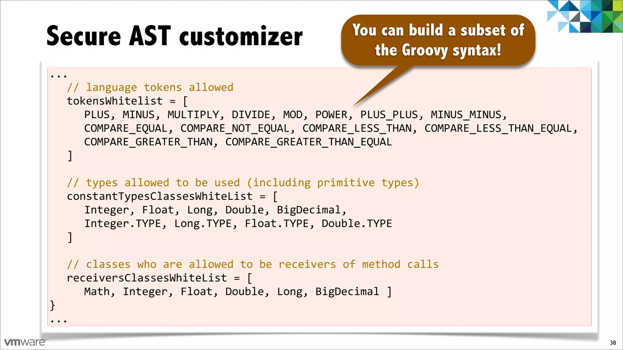 Secure AST customizer                          You can build a subset of
                                                  the Groovy syntax!
...
   //%language%tokens%allowed
   tokensWhitelist%=%[
      PLUS,%MINUS,%MULTIPLY,%DIVIDE,%MOD,%POWER,%PLUS_PLUS,%MINUS_MINUS,%
      COMPARE_EQUAL,%COMPARE_NOT_EQUAL,%COMPARE_LESS_THAN,%COMPARE_LESS_THAN_EQUAL,%
      COMPARE_GREATER_THAN,%COMPARE_GREATER_THAN_EQUAL
   ]
%
   //%types%allowed%to%be%used%(including%primitive%types)
   constantTypesClassesWhiteList%=%[
      Integer,%Float,%Long,%Double,%BigDecimal,%
      Integer.TYPE,%Long.TYPE,%Float.TYPE,%Double.TYPE
   ]
%
   //%classes%who%are%allowed%to%be%receivers%of%method%calls
   receiversClassesWhiteList%=%[%
      Math,%Integer,%Float,%Double,%Long,%BigDecimal%]
}
...
                                                                                       38
 