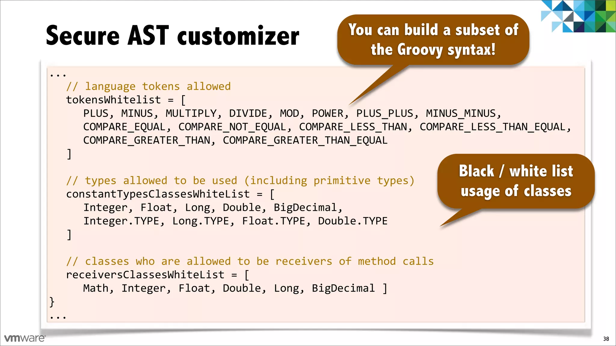 Secure AST customizer                          You can build a subset of
                                                  the Groovy syntax!
...
   //%language%tokens%allowed
   tokensWhitelist%=%[
      PLUS,%MINUS,%MULTIPLY,%DIVIDE,%MOD,%POWER,%PLUS_PLUS,%MINUS_MINUS,%
      COMPARE_EQUAL,%COMPARE_NOT_EQUAL,%COMPARE_LESS_THAN,%COMPARE_LESS_THAN_EQUAL,%
      COMPARE_GREATER_THAN,%COMPARE_GREATER_THAN_EQUAL
   ]
%
   //%types%allowed%to%be%used%(including%primitive%types)
                                                                 Black / white list
   constantTypesClassesWhiteList%=%[                             usage of classes
      Integer,%Float,%Long,%Double,%BigDecimal,%
      Integer.TYPE,%Long.TYPE,%Float.TYPE,%Double.TYPE
   ]
%
   //%classes%who%are%allowed%to%be%receivers%of%method%calls
   receiversClassesWhiteList%=%[%
      Math,%Integer,%Float,%Double,%Long,%BigDecimal%]
}
...
                                                                                       38
 