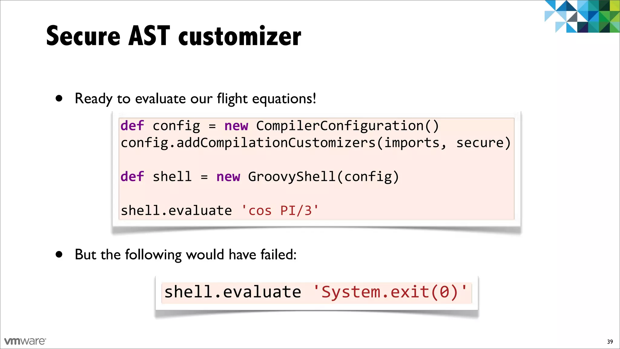 Secure AST customizer

•   Ready to evaluate our ﬂight equations!
           def%config%=%new%CompilerConfiguration()
           config.addCompilationCustomizers(imports,%secure)

           def%shell%=%new%GroovyShell(config)
           %
           shell.evaluate%'cos%PI/3'


•   But the following would have failed:

                  shell.evaluate%'System.exit(0)'

                                                               39
 