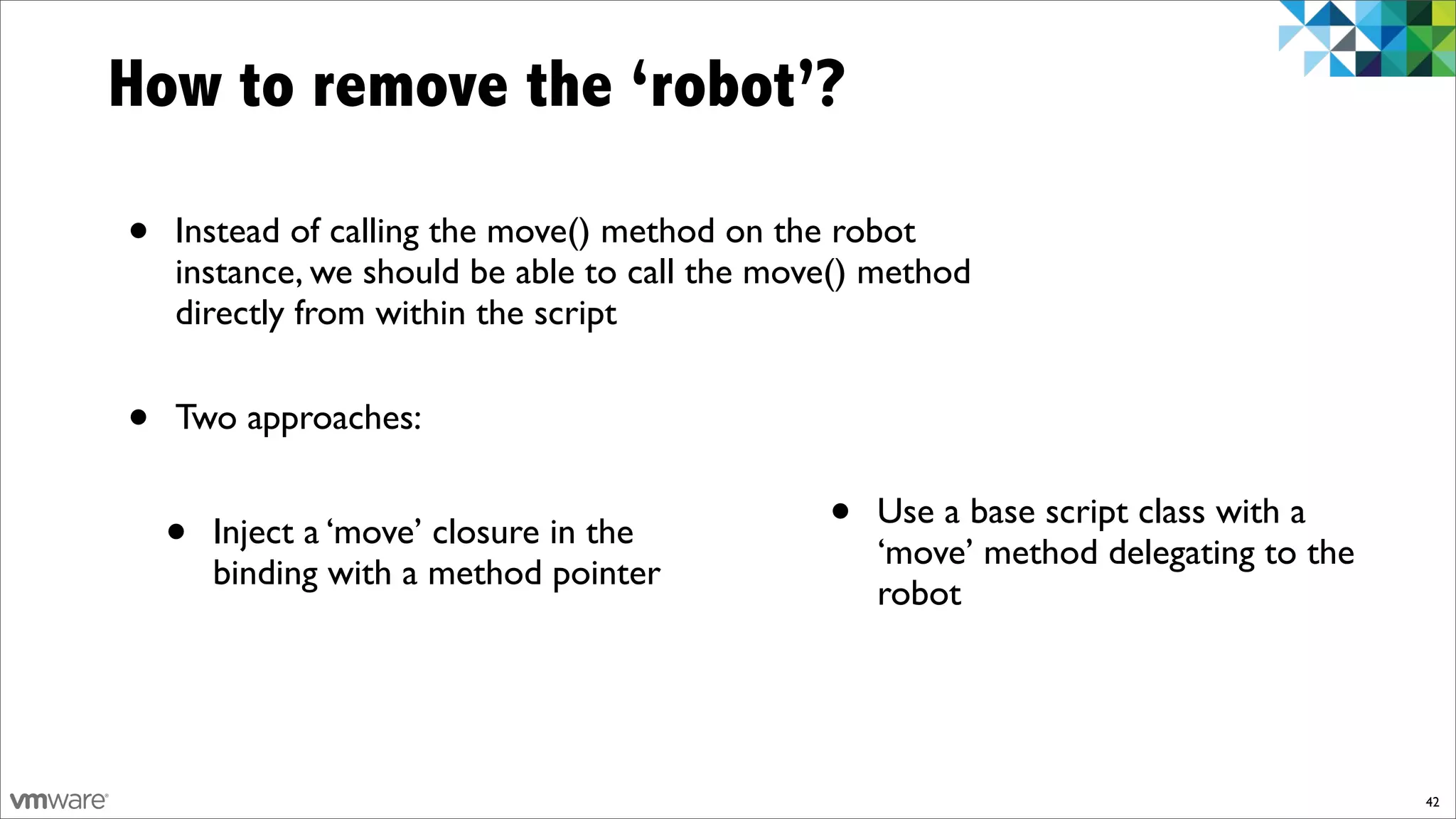 How to remove the ‘robot’?

•   Instead of calling the move() method on the robot
    instance, we should be able to call the move() method
    directly from within the script


•   Two approaches:


    •   Inject a ‘move’ closure in the         •   Use a base script class with a
                                                   ‘move’ method delegating to the
        binding with a method pointer
                                                   robot




                                                                                     42
 