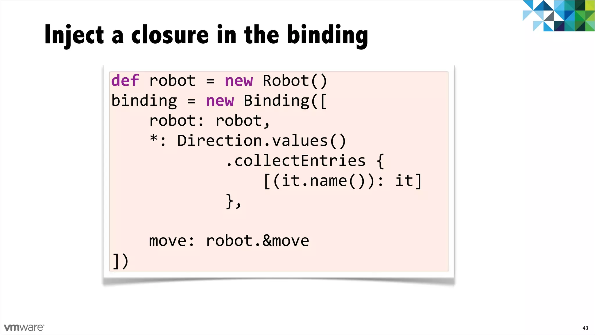 Inject a closure in the binding
      def$robot%=%new%Robot()
      binding%=$new%Binding([
      %%%%robot:%robot,
      %%%%*:%Direction.values()
      %%%%%%%%%%%%.collectEntries%{
      %%%%%%%%%%%%%%%%[(it.name()):%it]
      %%%%%%%%%%%%},

      %%%%move:%robot.&move
      ])


                                          43
 