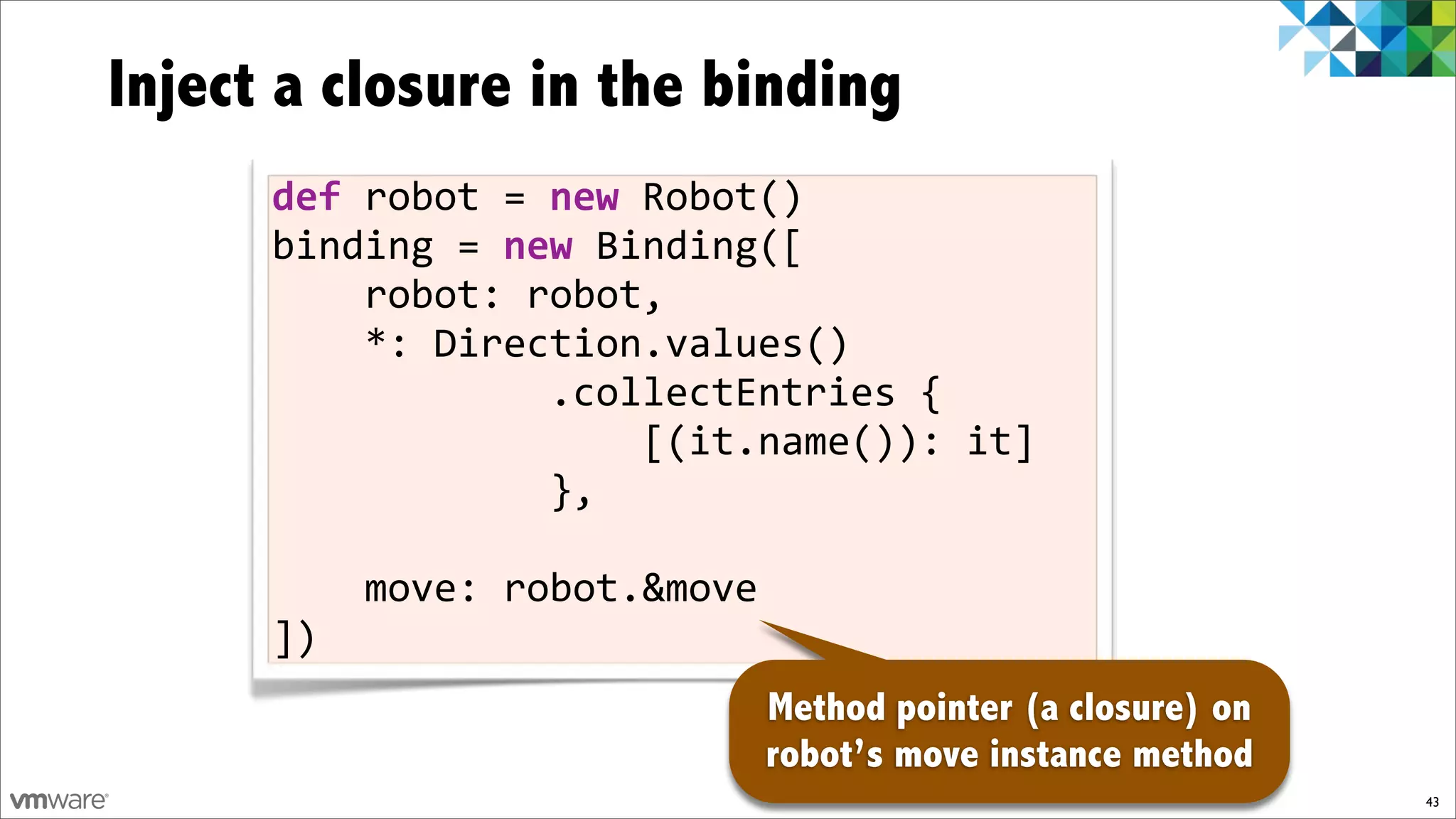 Inject a closure in the binding
      def$robot%=%new%Robot()
      binding%=$new%Binding([
      %%%%robot:%robot,
      %%%%*:%Direction.values()
      %%%%%%%%%%%%.collectEntries%{
      %%%%%%%%%%%%%%%%[(it.name()):%it]
      %%%%%%%%%%%%},

      %%%%move:%robot.&move
      ])
                              Method pointer (a closure) on
                              robot’s move instance method
                                                              43
 