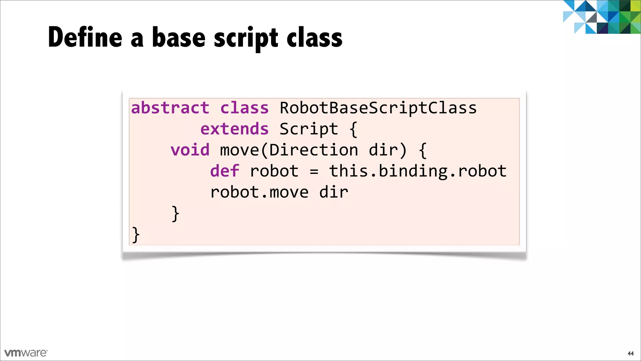 Define a base script class

       abstract)class!RobotBaseScriptClass!!!
       !!!!!!!extends!Script!{
       !!!!void!move(Direction!dir)!{
       !!!!!!!!def)robot!=!this.binding.robot
       !!!!!!!!robot.move!dir
       !!!!}
       }




                                                44
 