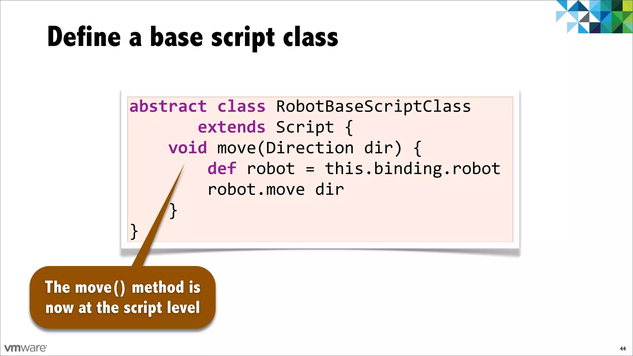 Define a base script class

            abstract)class!RobotBaseScriptClass!!!
            !!!!!!!extends!Script!{
            !!!!void!move(Direction!dir)!{
            !!!!!!!!def)robot!=!this.binding.robot
            !!!!!!!!robot.move!dir
            !!!!}
            }


The move() method is
now at the script level

                                                     44
 