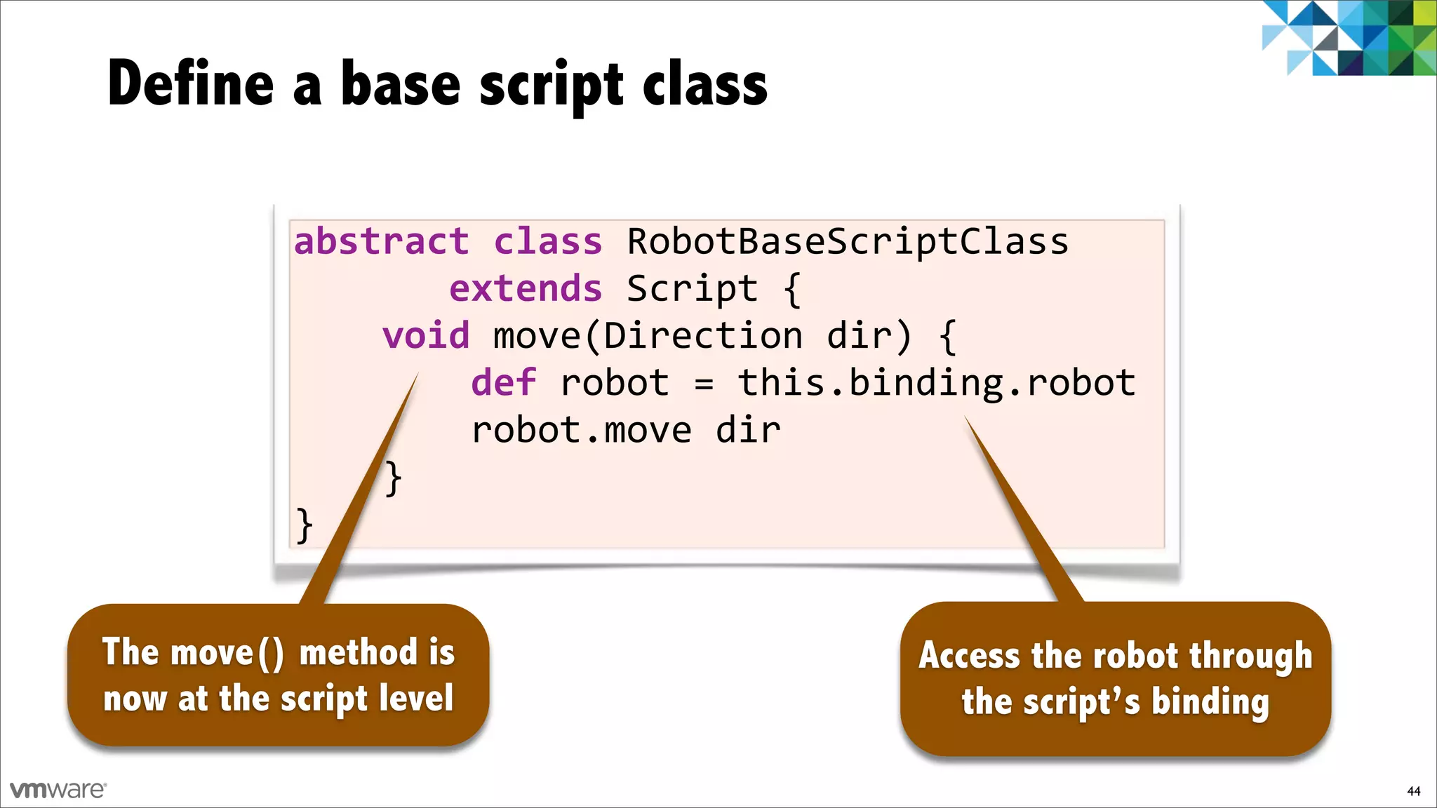 Define a base script class

            abstract)class!RobotBaseScriptClass!!!
            !!!!!!!extends!Script!{
            !!!!void!move(Direction!dir)!{
            !!!!!!!!def)robot!=!this.binding.robot
            !!!!!!!!robot.move!dir
            !!!!}
            }


The move() method is                    Access the robot through
now at the script level                   the script’s binding

                                                                   44
 