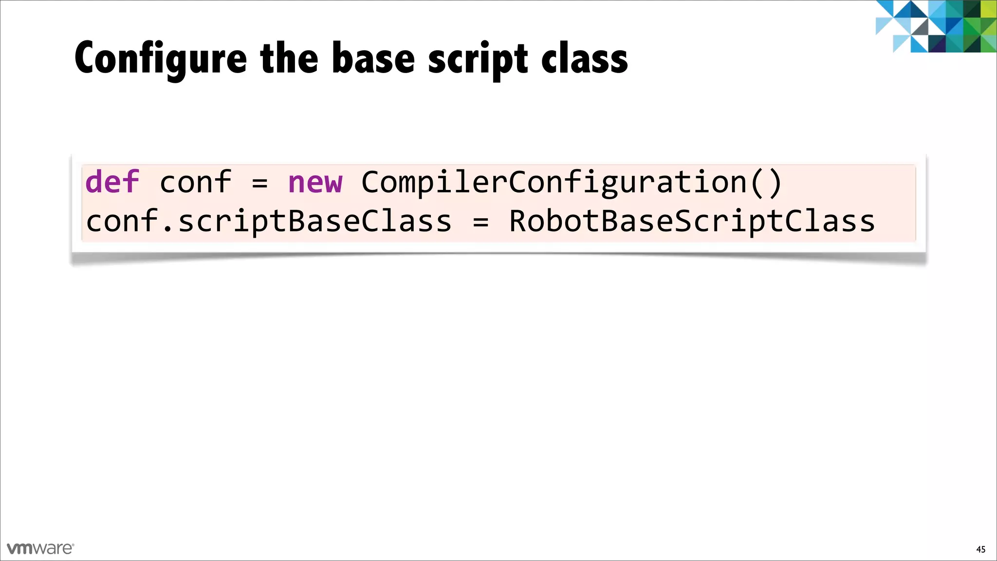Configure the base script class

def)conf)=)new)CompilerConfiguration()
conf.scriptBaseClass)=)RobotBaseScriptClass




                                              45
 