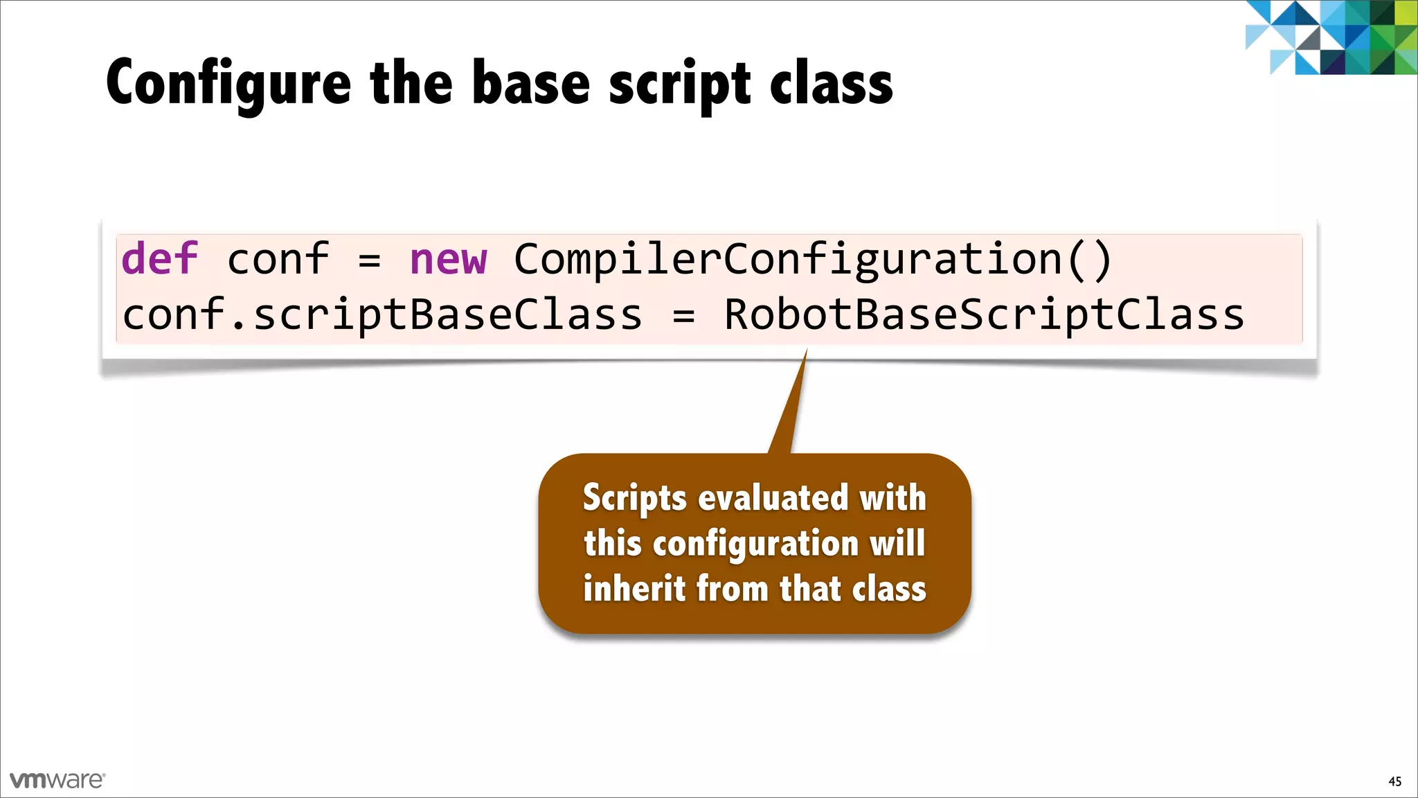 Configure the base script class

def)conf)=)new)CompilerConfiguration()
conf.scriptBaseClass)=)RobotBaseScriptClass


                  Scripts evaluated with
                  this configuration will
                  inherit from that class



                                              45
 
