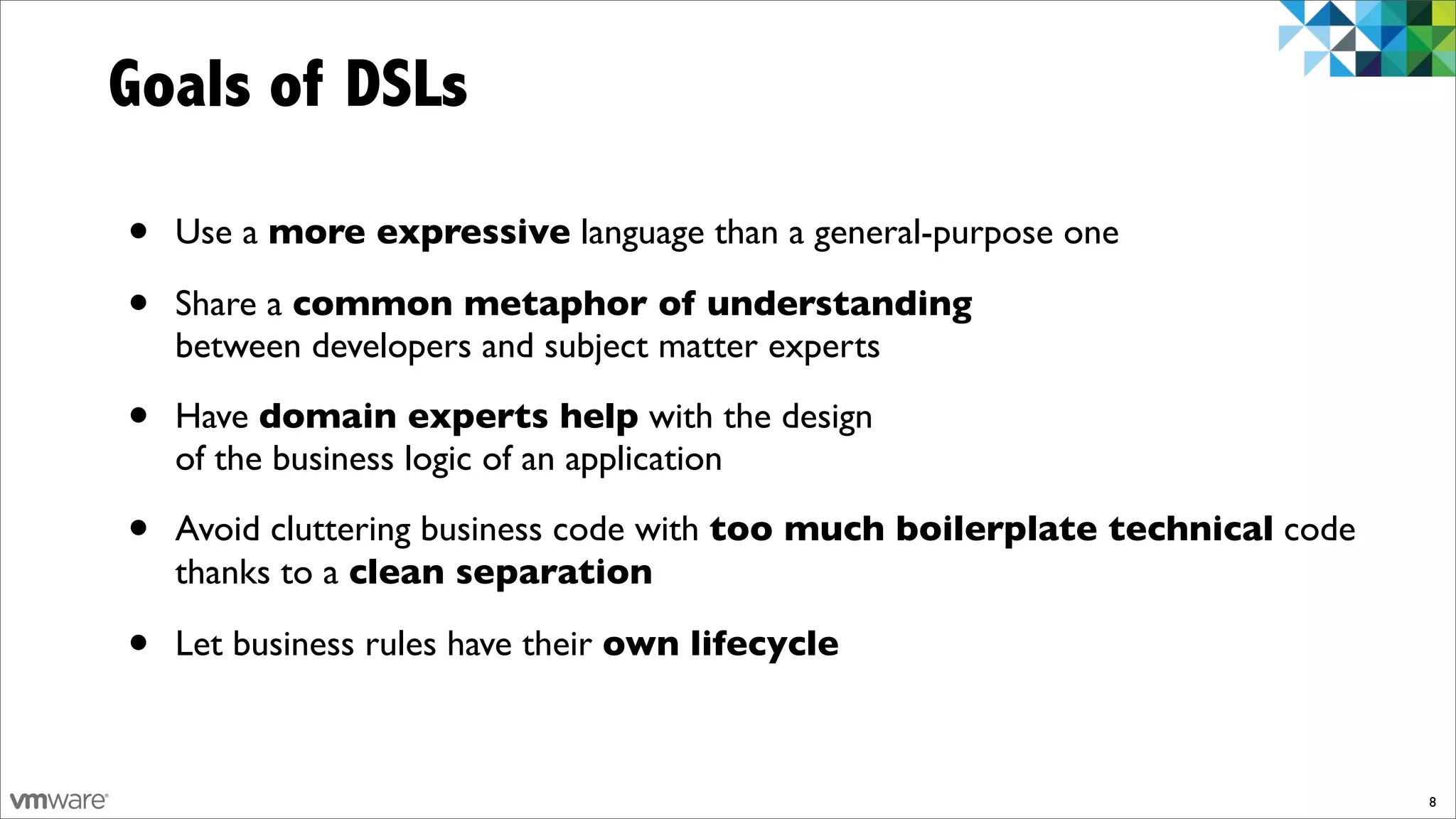 Goals of DSLs

•   Use a more expressive language than a general-purpose one

•   Share a common metaphor of understanding
    between developers and subject matter experts

•   Have domain experts help with the design
    of the business logic of an application

•   Avoid cluttering business code with too much boilerplate technical code
    thanks to a clean separation

•   Let business rules have their own lifecycle



                                                                              8
 