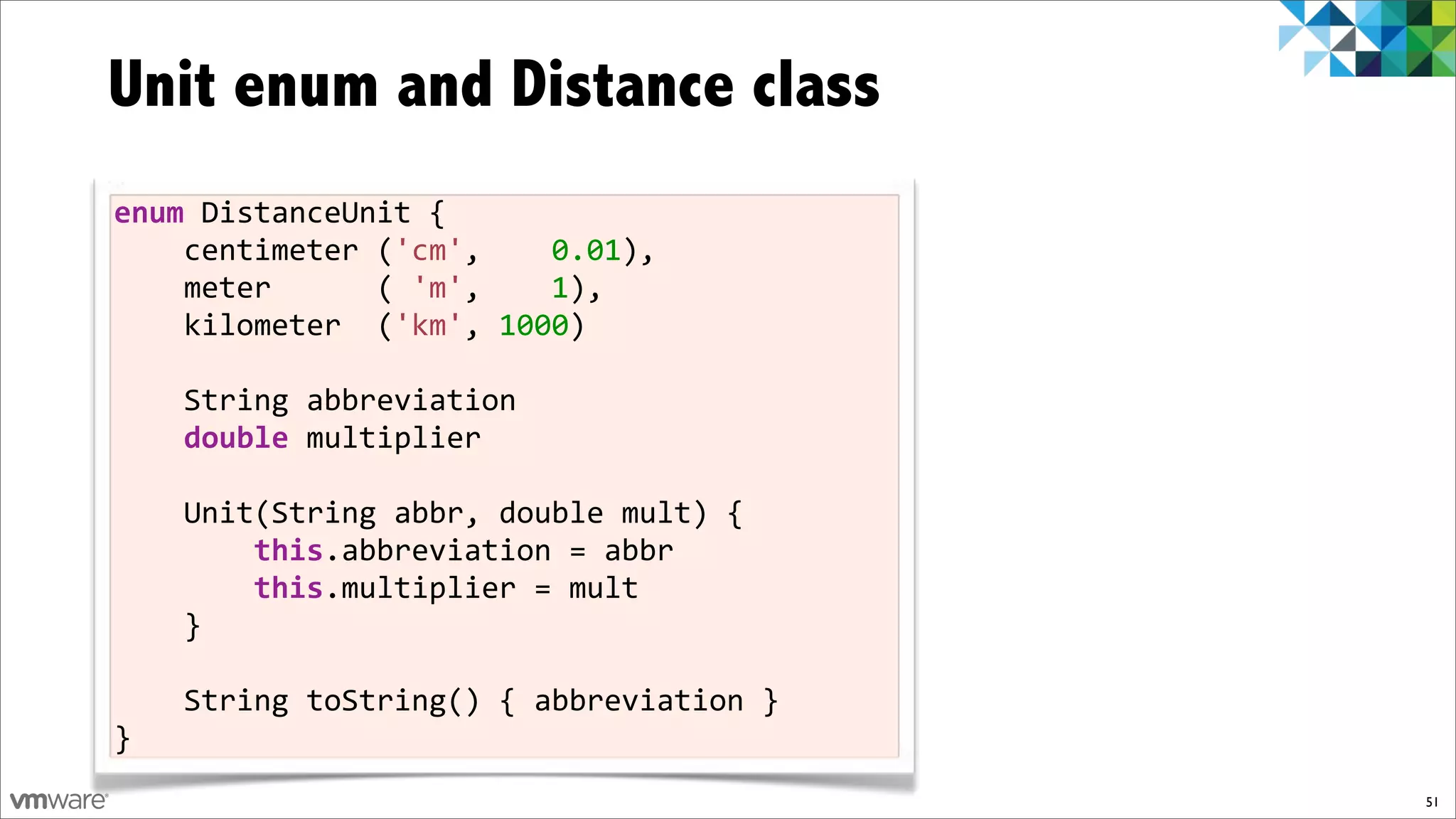 Unit enum and Distance class
enum$DistanceUnit%{
%%%%centimeter%('cm',%%%%0.01),
%%%%meter%%%%%%(%'m',%%%%1),%
%%%%kilometer%%('km',%1000)%
%%%%
%%%%String%abbreviation
%%%%double%multiplier
%%%%
%%%%Unit(String%abbr,%double%mult)%{
%%%%%%%%this.abbreviation%=%abbr
%%%%%%%%this.multiplier%=%mult%
%%%%}

%%%%String%toString()%{%abbreviation%}%
}
                                          51
 