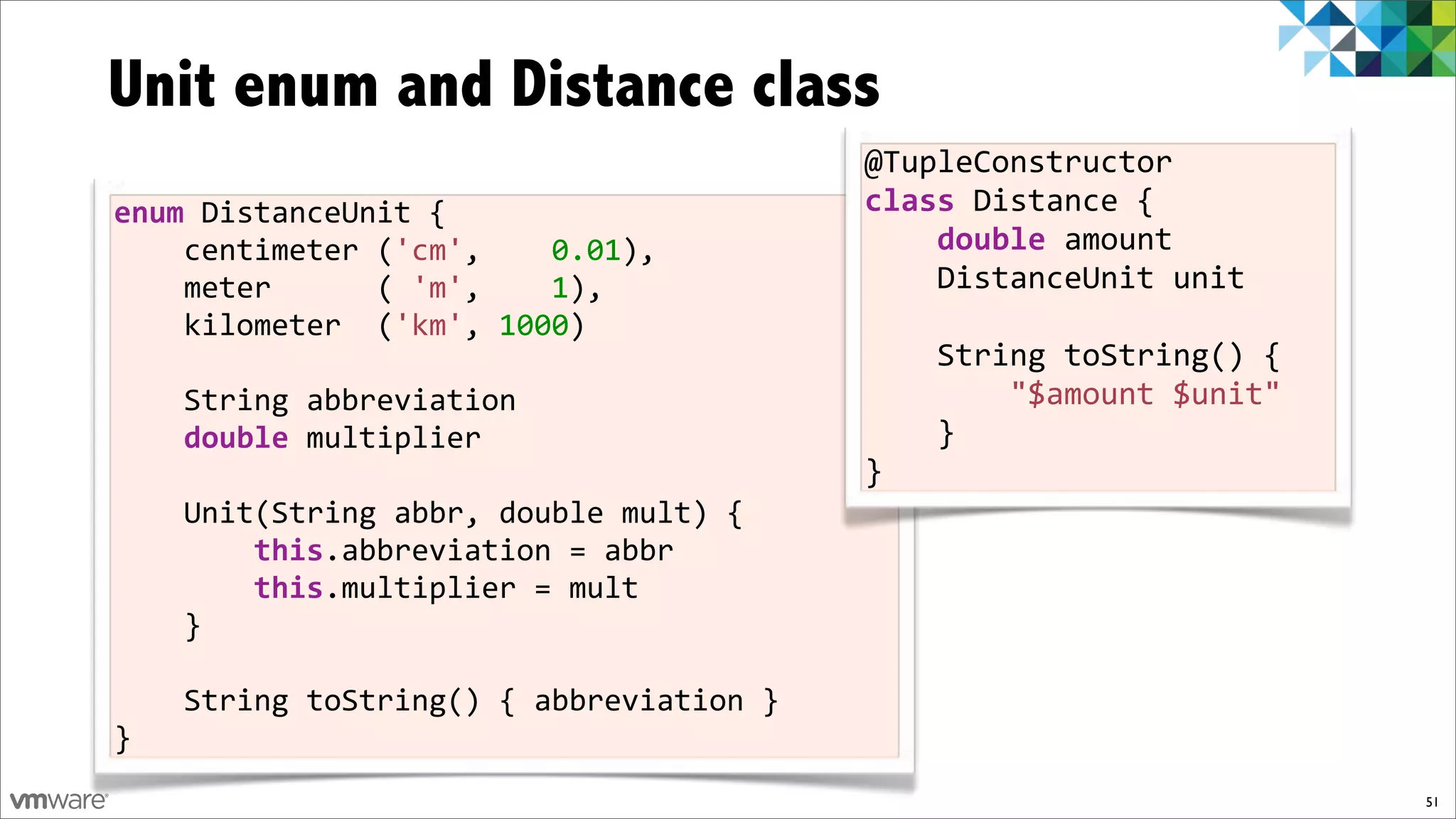 Unit enum and Distance class
                                          @TupleConstructor%
enum$DistanceUnit%{                       class%Distance%{
%%%%centimeter%('cm',%%%%0.01),           %%%%double%amount%
%%%%meter%%%%%%(%'m',%%%%1),%             %%%%DistanceUnit%unit
%%%%kilometer%%('km',%1000)%
%%%%                                      %%%%String%toString()%{%
%%%%String%abbreviation                   %%%%%%%%"$amount%$unit"%
%%%%double%multiplier                     %%%%}%
%%%%                                      }
%%%%Unit(String%abbr,%double%mult)%{
%%%%%%%%this.abbreviation%=%abbr
%%%%%%%%this.multiplier%=%mult%
%%%%}

%%%%String%toString()%{%abbreviation%}%
}
                                                                     51
 