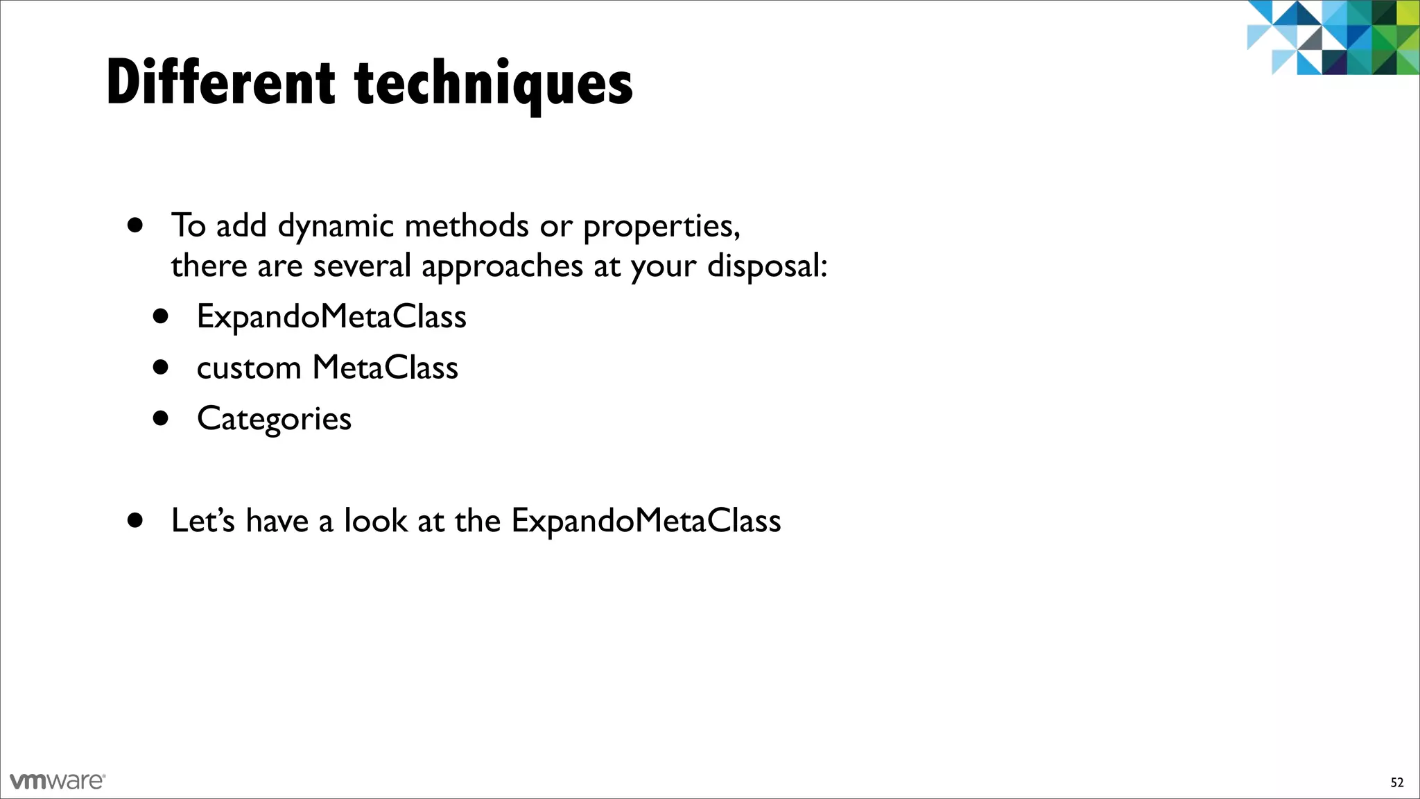 Different techniques

•   To add dynamic methods or properties,
    there are several approaches at your disposal:
    • ExpandoMetaClass
    • custom MetaClass
    • Categories


•   Let’s have a look at the ExpandoMetaClass




                                                     52
 
