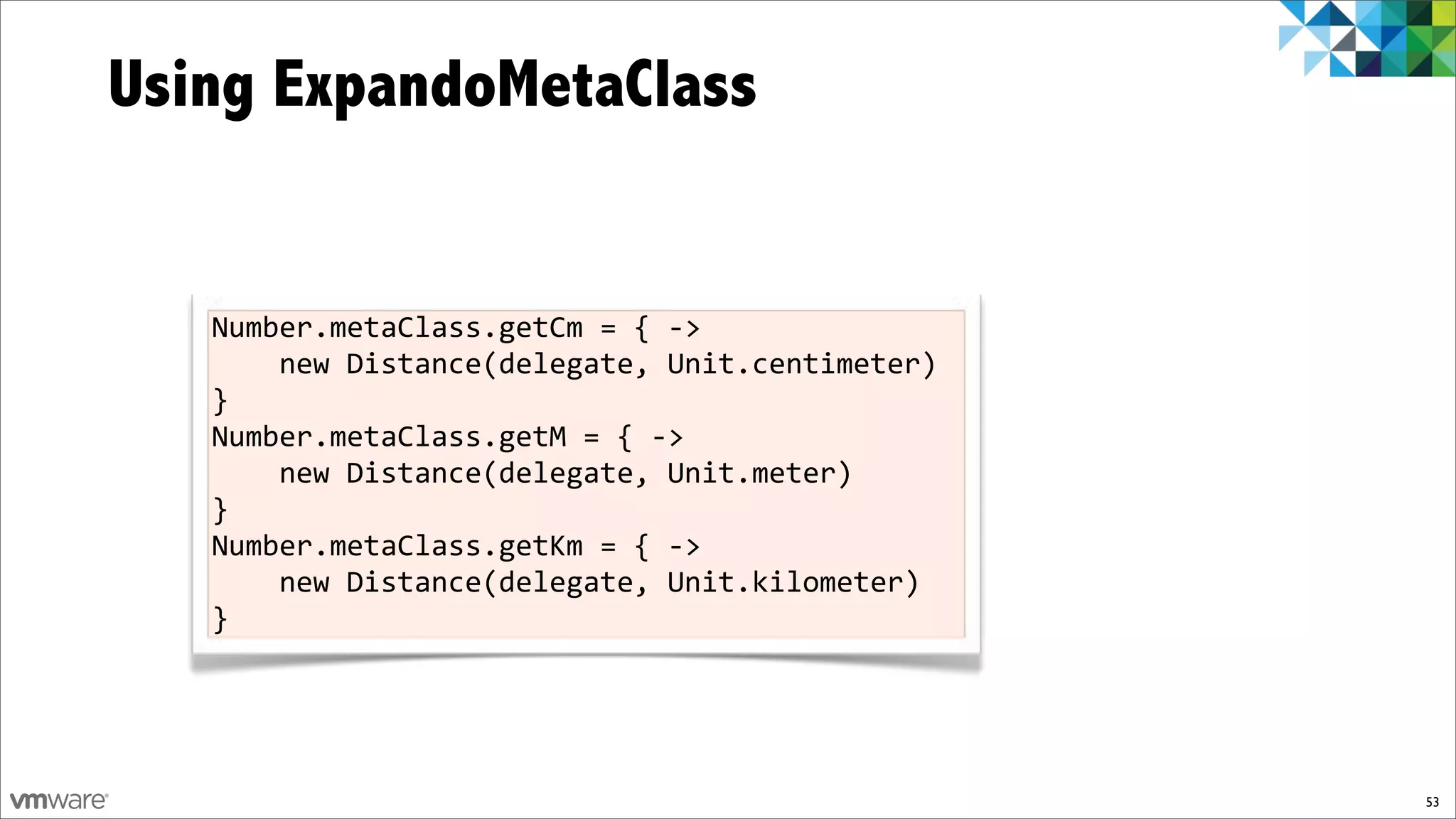 Using ExpandoMetaClass


   Number.metaClass.getCm%=%{%f>%
   %%%%new%Distance(delegate,%Unit.centimeter)%
   }
   Number.metaClass.getM%=%{%f>%
   %%%%new%Distance(delegate,%Unit.meter)%
   }
   Number.metaClass.getKm%=%{%f>%
   %%%%new%Distance(delegate,%Unit.kilometer)%
   }




                                                  53
 