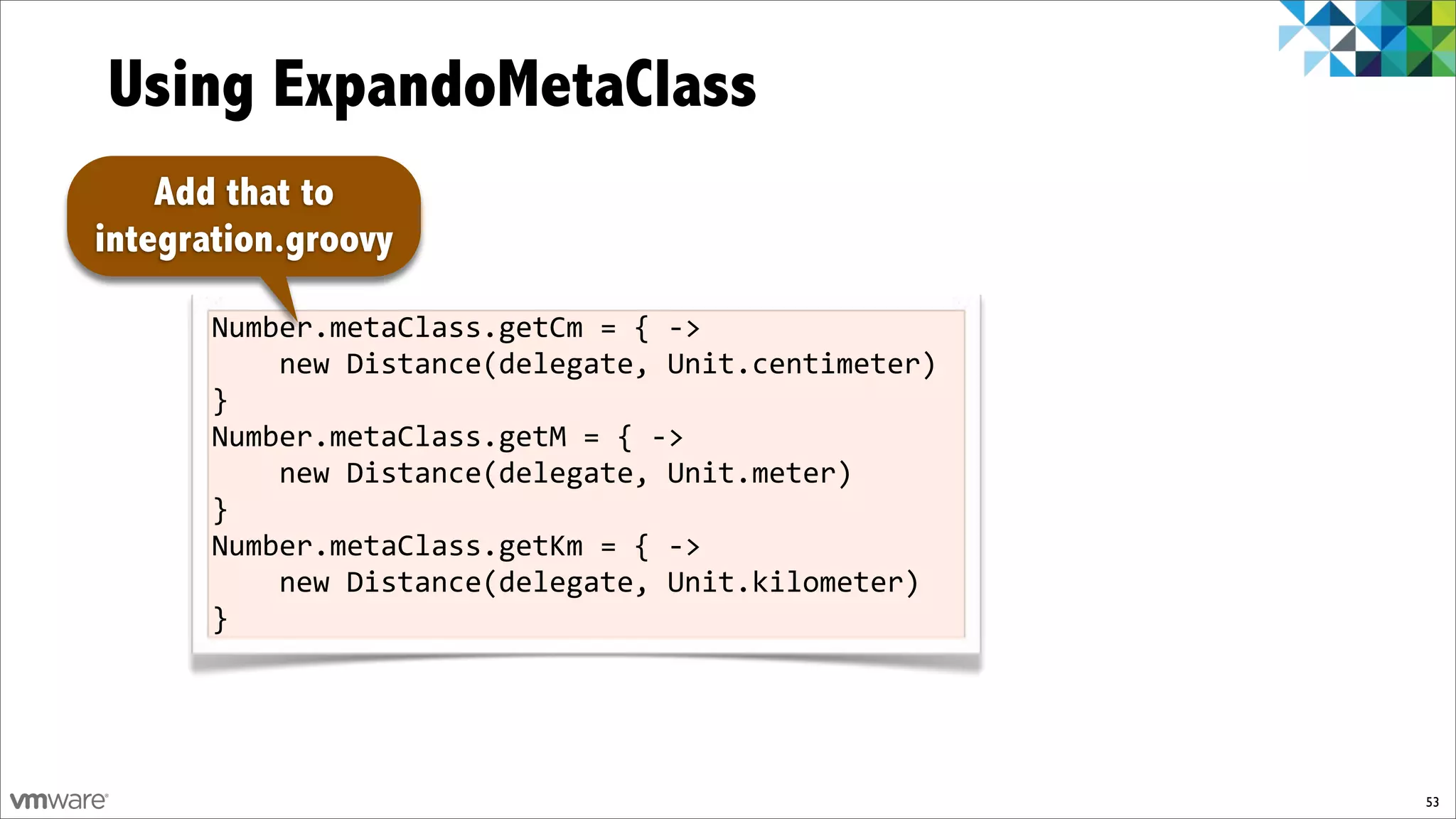 Using ExpandoMetaClass
    Add that to
integration.groovy

       Number.metaClass.getCm%=%{%f>%
       %%%%new%Distance(delegate,%Unit.centimeter)%
       }
       Number.metaClass.getM%=%{%f>%
       %%%%new%Distance(delegate,%Unit.meter)%
       }
       Number.metaClass.getKm%=%{%f>%
       %%%%new%Distance(delegate,%Unit.kilometer)%
       }




                                                      53
 
