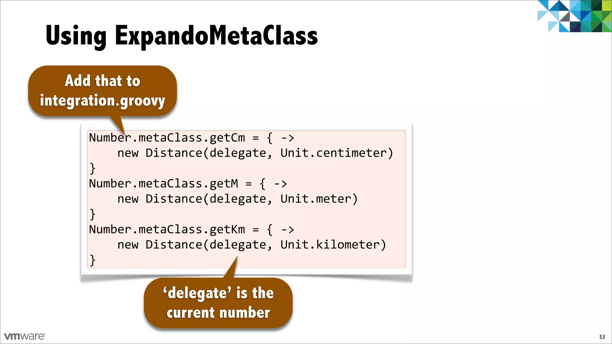 Using ExpandoMetaClass
    Add that to
integration.groovy

       Number.metaClass.getCm%=%{%f>%
       %%%%new%Distance(delegate,%Unit.centimeter)%
       }
       Number.metaClass.getM%=%{%f>%
       %%%%new%Distance(delegate,%Unit.meter)%
       }
       Number.metaClass.getKm%=%{%f>%
       %%%%new%Distance(delegate,%Unit.kilometer)%
       }

                 ‘delegate’ is the
                  current number
                                                      53
 