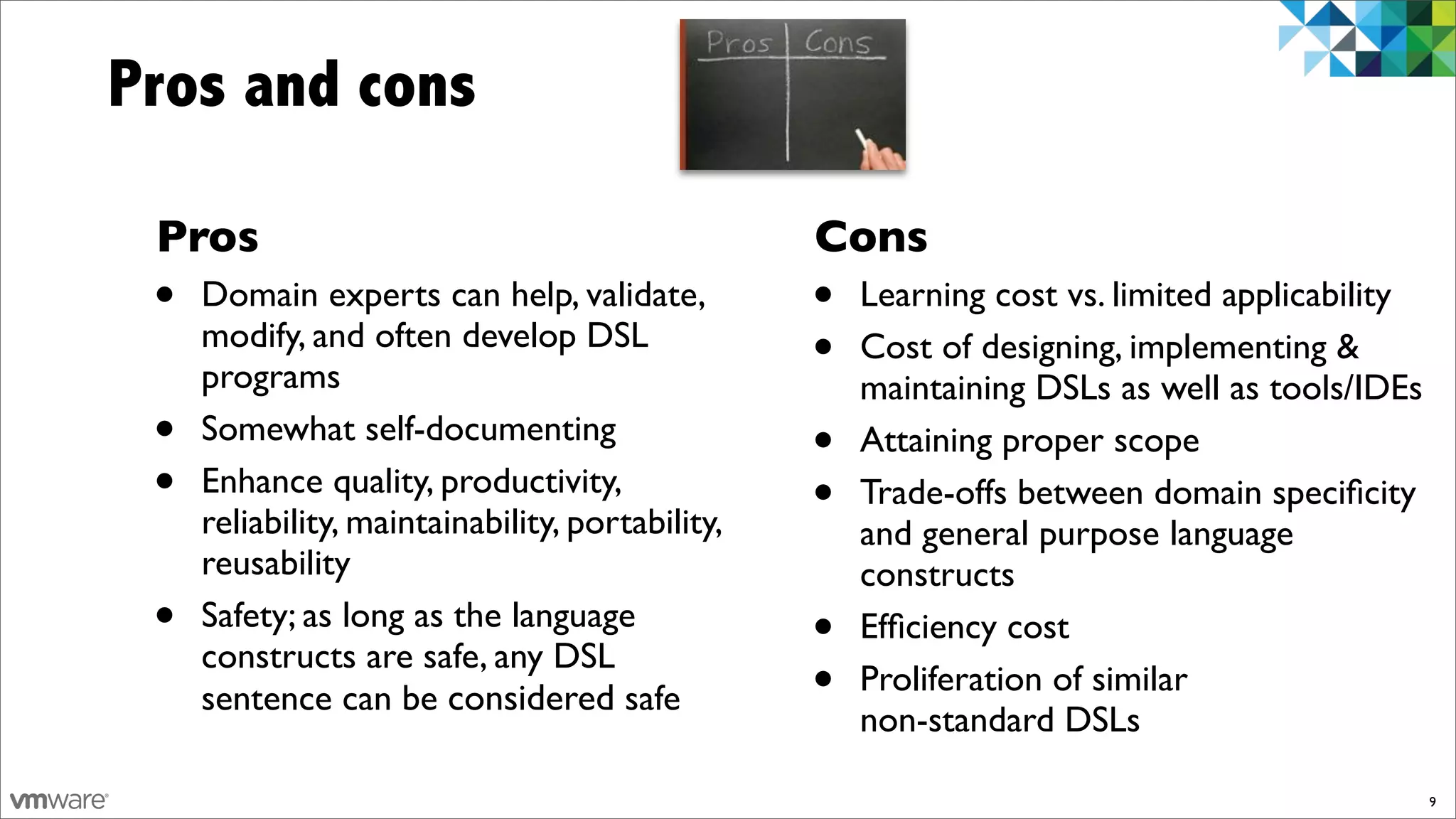 Pros and cons

 Pros                                             Cons
 •   Domain experts can help, validate,           •   Learning cost vs. limited applicability
     modify, and often develop DSL
     programs
                                                  •   Cost of designing, implementing &
                                                      maintaining DSLs as well as tools/IDEs
 •   Somewhat self-documenting
                                                  •   Attaining proper scope
 •   Enhance quality, productivity,
                                                  •   Trade-offs between domain speciﬁcity
     reliability, maintainability, portability,       and general purpose language
     reusability                                      constructs
 •   Safety; as long as the language
                                                  •   Efﬁciency cost
     constructs are safe, any DSL
     sentence can be considered safe              •   Proliferation of similar
                                                      non-standard DSLs

                                                                                                9
 