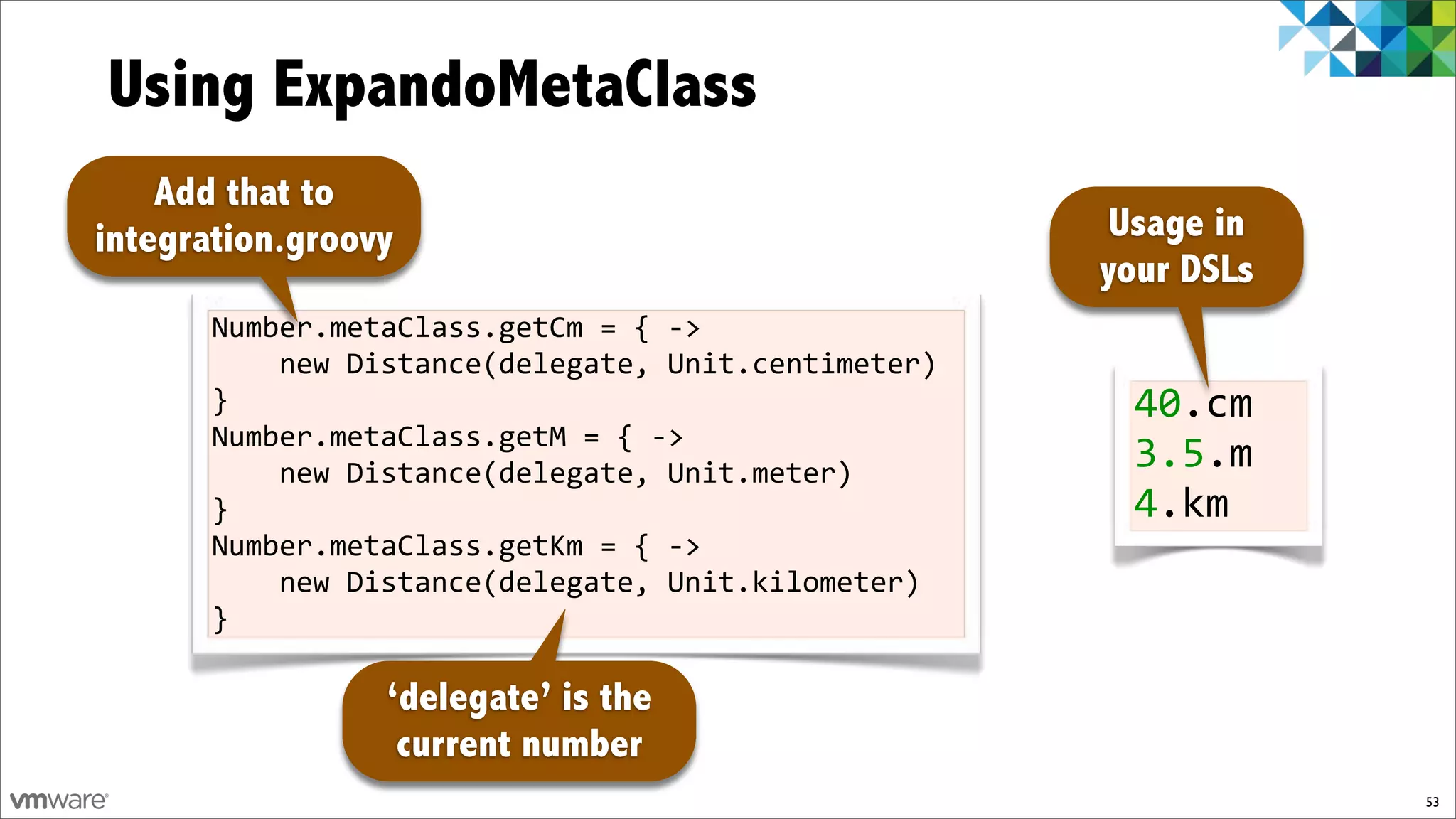 Using ExpandoMetaClass
    Add that to
integration.groovy                                     Usage in
                                                      your DSLs
       Number.metaClass.getCm%=%{%f>%
       %%%%new%Distance(delegate,%Unit.centimeter)%
       }                                                40.cm!
       Number.metaClass.getM%=%{%f>%
       %%%%new%Distance(delegate,%Unit.meter)%
                                                        3.5.m
       }                                                4.km
       Number.metaClass.getKm%=%{%f>%
       %%%%new%Distance(delegate,%Unit.kilometer)%
       }

                 ‘delegate’ is the
                  current number
                                                                  53
 