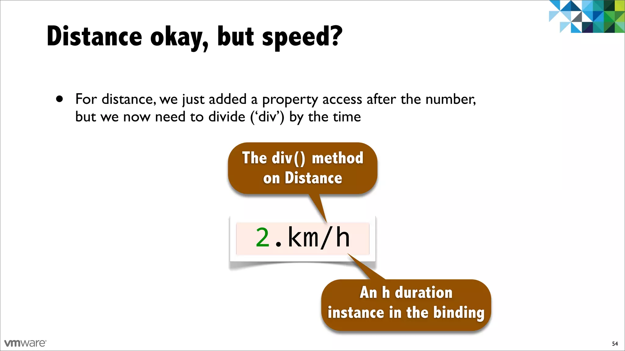 Distance okay, but speed?

•   For distance, we just added a property access after the number,
    but we now need to divide (‘div’) by the time

                              The div() method
                                 on Distance


                                2.km/h
                                                An h duration
                                           instance in the binding
                                                                      54
 