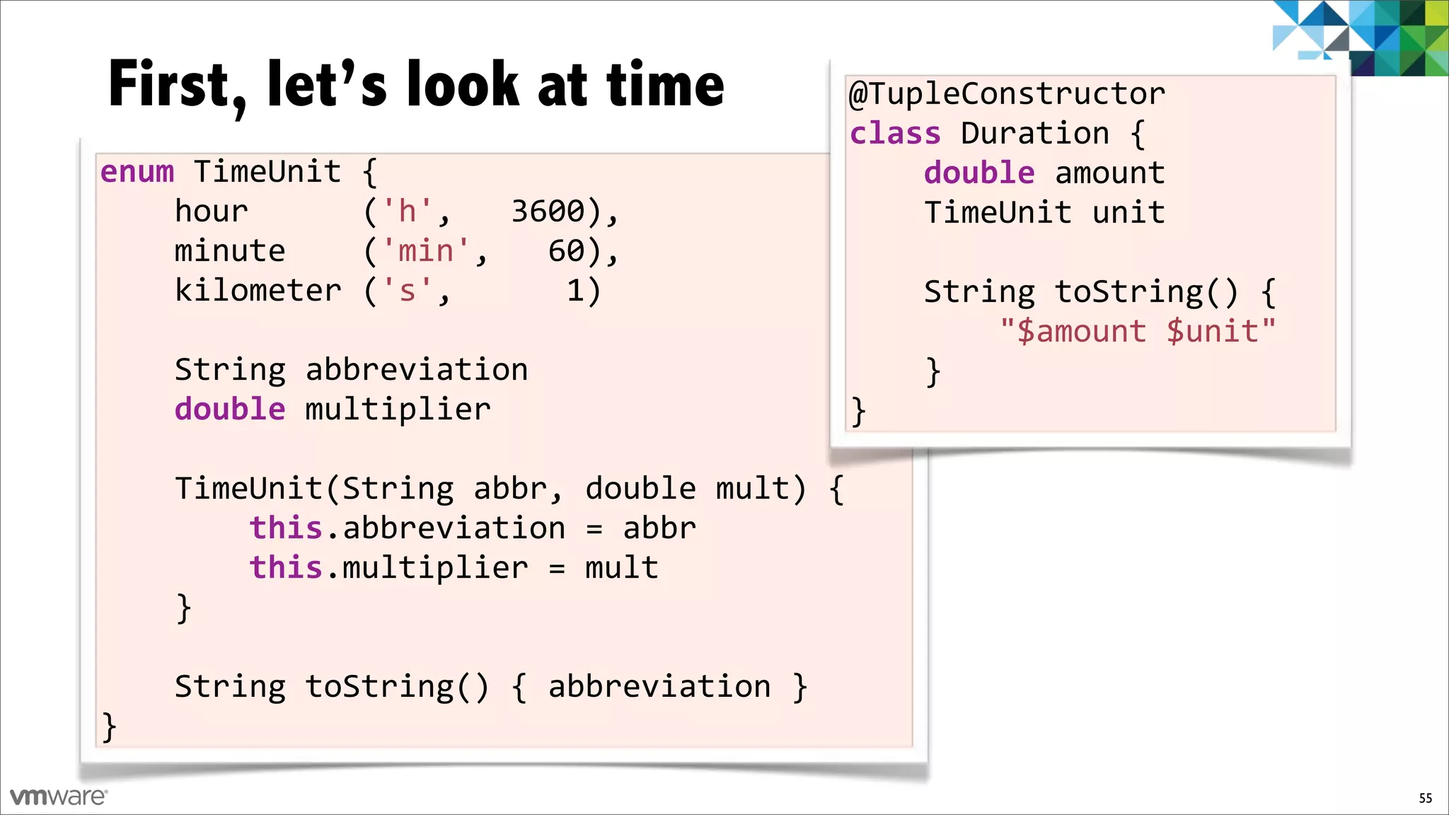 First, let’s look at time                 @TupleConstructor%
                                          class%Duration%{
enum$TimeUnit%{                           %%%%double%amount%
%%%%hour%%%%%%('h',%%%3600),              %%%%TimeUnit%unit
%%%%minute%%%%('min',%%%60),%
%%%%kilometer%('s',%%%%%%1)%             %%%%String%toString()%{%
%%%%                                     %%%%%%%%"$amount%$unit"%
%%%%String%abbreviation                  %%%%}%
%%%%double%multiplier                    }
%%%%
%%%%TimeUnit(String%abbr,%double%mult)%{
%%%%%%%%this.abbreviation%=%abbr
%%%%%%%%this.multiplier%=%mult%
%%%%}

%%%%String%toString()%{%abbreviation%}%
}
                                                                    55
 