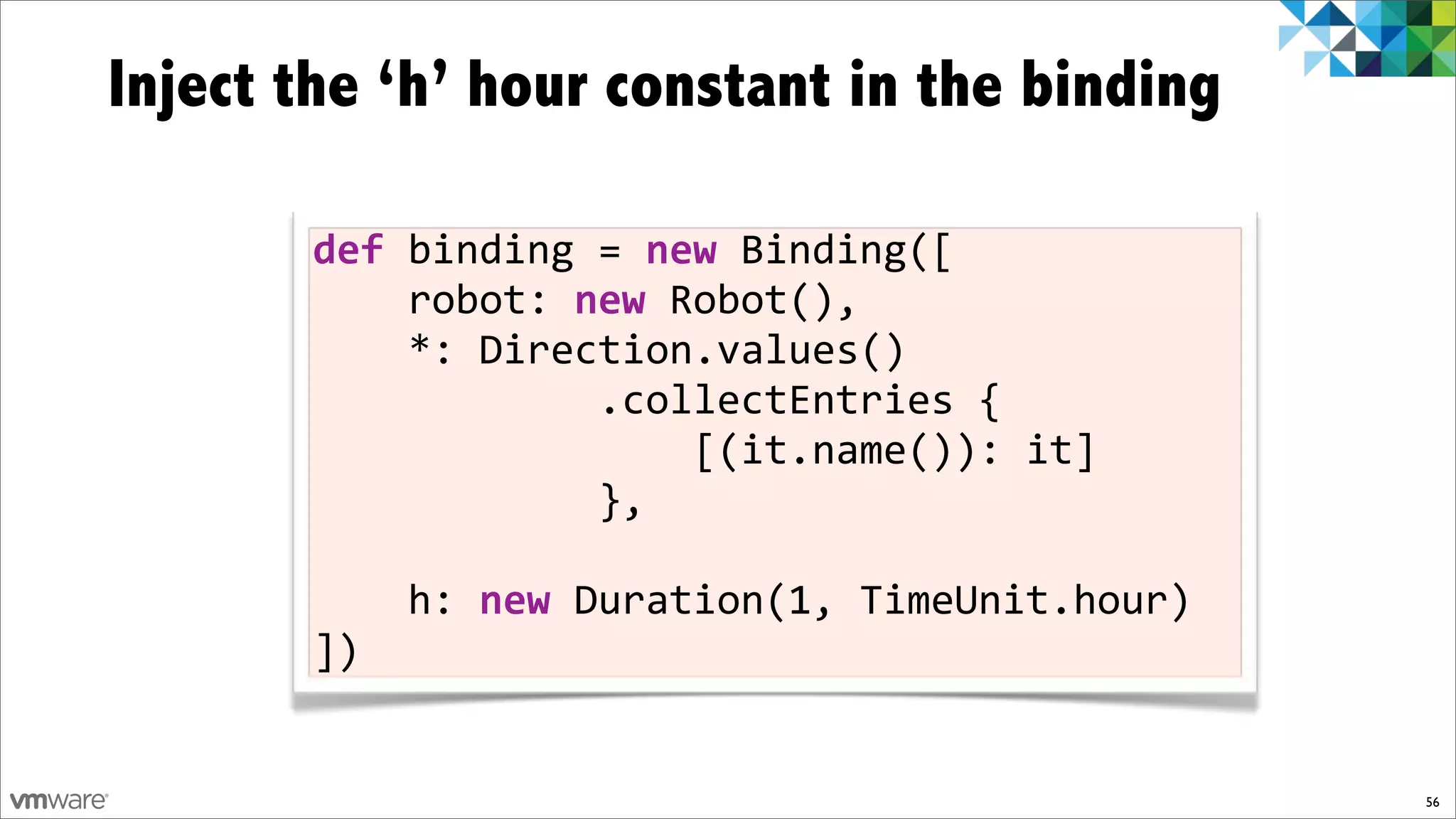 Inject the ‘h’ hour constant in the binding

       def)binding!=)new!Binding([
       !!!!robot:!new!Robot(),
       !!!!*:!Direction.values()
       !!!!!!!!!!!!.collectEntries!{
       !!!!!!!!!!!!!!!![(it.name()):!it]
       !!!!!!!!!!!!},

       !!!!h:!new!Duration(1,!TimeUnit.hour)
       ])


                                               56
 