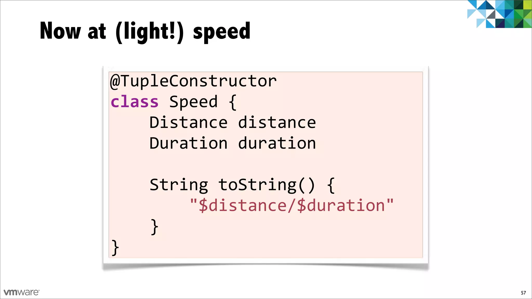 Now at (light!) speed
       @TupleConstructor)
       class)Speed){
       ))))Distance)distance
       ))))Duration)duration

       ))))String)toString()){)
       ))))))))"$distance/$duration")
       ))))})
       }

                                        57
 