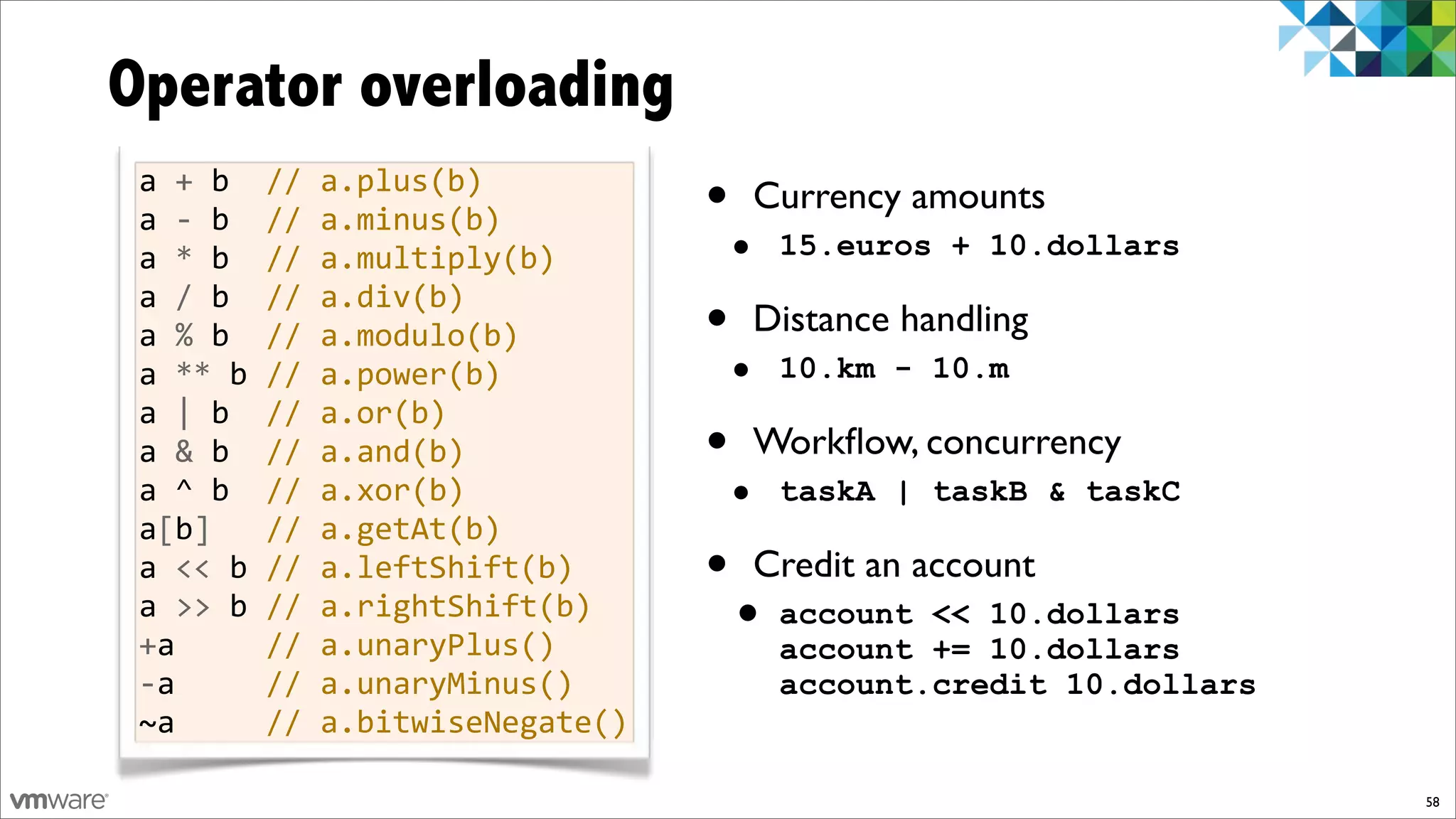 Operator overloading
 a%+%b%%//%a.plus(b)
 a%f%b%%//%a.minus(b)          •       Currency amounts
 a%*%b%%//%a.multiply(b)           •    15.euros + 10.dollars
 a%/%b%%//%a.div(b)
 a%%%b%%//%a.modulo(b)         •       Distance handling
 a%**%b%//%a.power(b)              •    10.km - 10.m
 a%|%b%%//%a.or(b)
 a%&%b%%//%a.and(b)            •       Workﬂow, concurrency
 a%^%b%%//%a.xor(b)                •    taskA | taskB & taskC
 a[b]%%%//%a.getAt(b)
 a%<<%b%//%a.leftShift(b)      •       Credit an account
 a%>>%b%//%a.rightShift(b)
 +a%%%%%//%a.unaryPlus()
                                   • account    << 10.dollars
                                        account += 10.dollars
 fa%%%%%//%a.unaryMinus()               account.credit 10.dollars
 ~a%%%%%//%a.bitwiseNegate()

                                                                    58
 