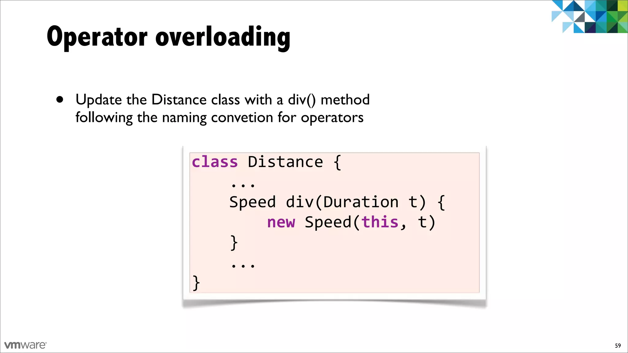 Operator overloading

•   Update the Distance class with a div() method
    following the naming convetion for operators

                     class%Distance%{
                     %%%%...
                     %%%%Speed%div(Duration%t)%{
                     %%%%%%%%new%Speed(this,%t)
                     %%%%}
                     %%%%...
                     }


                                                    59
 