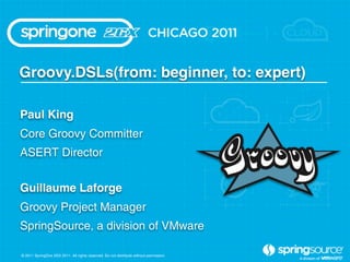 Groovy.DSLs(from: beginner, to: expert)

Paul King
Core Groovy Committer
ASERT Director


Guillaume Laforge
Groovy Project Manager
SpringSource, a division of VMware

© 2011 SpringOne 2GX 2011. All rights reserved. Do not distribute without permission.
 