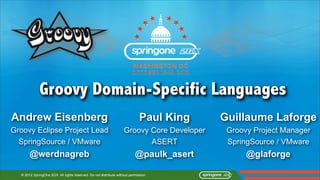 Groovy Domain-Specific Languages
Andrew Eisenberg                                                             Paul King     Guillaume Laforge
Groovy Eclipse Project Lead                                        Groovy Core Developer    Groovy Project Manager
  SpringSource / VMware                                                   ASERT             SpringSource / VMware
       @werdnagreb                                                        @paulk_asert           @glaforge

  © 2012 SpringOne 2GX. All rights reserved. Do not distribute without permission.
 