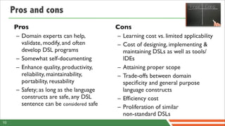 Pros and cons
     Pros                                 Cons
      – Domain experts can help,          – Learning cost vs. limited applicability
        validate, modify, and often       – Cost of designing, implementing &
        develop DSL programs                maintaining DSLs as well as tools/
      – Somewhat self-documenting           IDEs
      – Enhance quality, productivity,    – Attaining proper scope
        reliability, maintainability,     – Trade-offs between domain
        portability, reusability            speciﬁcity and general purpose
      – Safety; as long as the language     language constructs
        constructs are safe, any DSL      – Efﬁciency cost
        sentence can be considered safe
                                          – Proliferation of similar
                                            non-standard DSLs
10
 