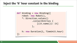 Inject the ‘h’ hour constant in the binding

               def	
  binding	
  =	
  new	
  Binding([
               	
  	
  	
  	
  robot:	
  new	
  Robot(),
               	
  	
  	
  	
  *:	
  Direction.values()
               	
  	
  	
  	
  	
  	
  	
  	
  	
  	
  	
  	
  .collectEntries	
  {
               	
  	
  	
  	
  	
  	
  	
  	
  	
  	
  	
  	
  	
  	
  	
  	
  [(it.name()):	
  it]
               	
  	
  	
  	
  	
  	
  	
  	
  	
  	
  	
  	
  },

               	
  	
  	
  	
  h:	
  new	
  Duration(1,	
  TimeUnit.hour)
               ])


59
 