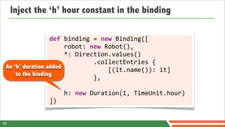 Inject the ‘h’ hour constant in the binding

                  def	
  binding	
  =	
  new	
  Binding([
                  	
  	
  	
  	
  robot:	
  new	
  Robot(),
                  	
  	
  	
  	
  *:	
  Direction.values()
                  	
  	
  	
  	
  	
  	
  	
  	
  	
  	
  	
  	
  .collectEntries	
  {
 An ‘h’ duration added
                  	
  	
  	
  	
  	
  	
  	
  	
  	
  	
  	
  	
  	
  	
  	
  	
  [(it.name()):	
  it]
     to the binding
                  	
  	
  	
  	
  	
  	
  	
  	
  	
  	
  	
  	
  },

                           	
  	
  	
  	
  h:	
  new	
  Duration(1,	
  TimeUnit.hour)
                           ])


59
 