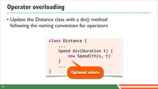 Operator overloading
     • Update the Distance class with a div() method
       following the naming convention for operators

                        class	
  Distance	
  {
                        	
  	
  	
  	
  ...
                        	
  	
  	
  	
  Speed	
  div(Duration	
  t)	
  {
                        	
  	
  	
  	
  	
  	
  	
  	
  new	
  Speed(this,	
  t)
                        	
  	
  	
  	
  }
                        	
  	
  	
  	
  ...
                        }                                Optional return

61
 